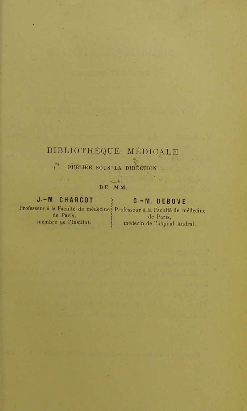 : PUBLIEE SOUS LA DIRECTION DE MM. J-WI. CHARCOT G'-M. DEBOVE Professeur à la Faculté de médecine Professeur à la Faculté de médecine de Paris, membre de l'Institut. de Paris, médecin de l'hôpital Andral.