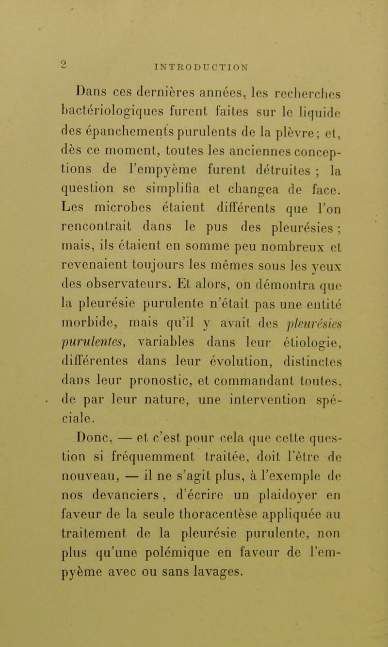 Dans ces dernières années, les recherches hactériologiques furent faites sur le hquide des épanchementspurulents de la plèvre; et, dès ce moment, toutes les anciennes concep- tions de l'empyème furent détruites ; la question se simplifia et changea de face. Les microbes étaient différents que l'on rencontrait dans le pus des pleurésies : mais, ils étaient en somme peu nombreux et revenaient toujours les mêmes sous les yeux des observateurs. Et alors, on démontra que la pleurésie purulente n'était pas une entité morbide, mais qu'il y avait des pkurésies purulentes, variables dans leur étiologie, différentes dans leur évolution, distinctes dans leur pronostic, et commandant toutes, de par leur nature, une intervention spé- ciale. Donc, — et c'est pour cela que cette ques- tion si fréquemment traitée, doit l'être de nouveau, — il ne s'agit plus, à l'exemple de nos devanciers, d'écrire un plaidoyer en faveur de la seule thoracentèse appliquée au traitement de la pleurésie purulente, non plus qu'une polémique en faveur de l'em- pyème avec ou sans lavages.
