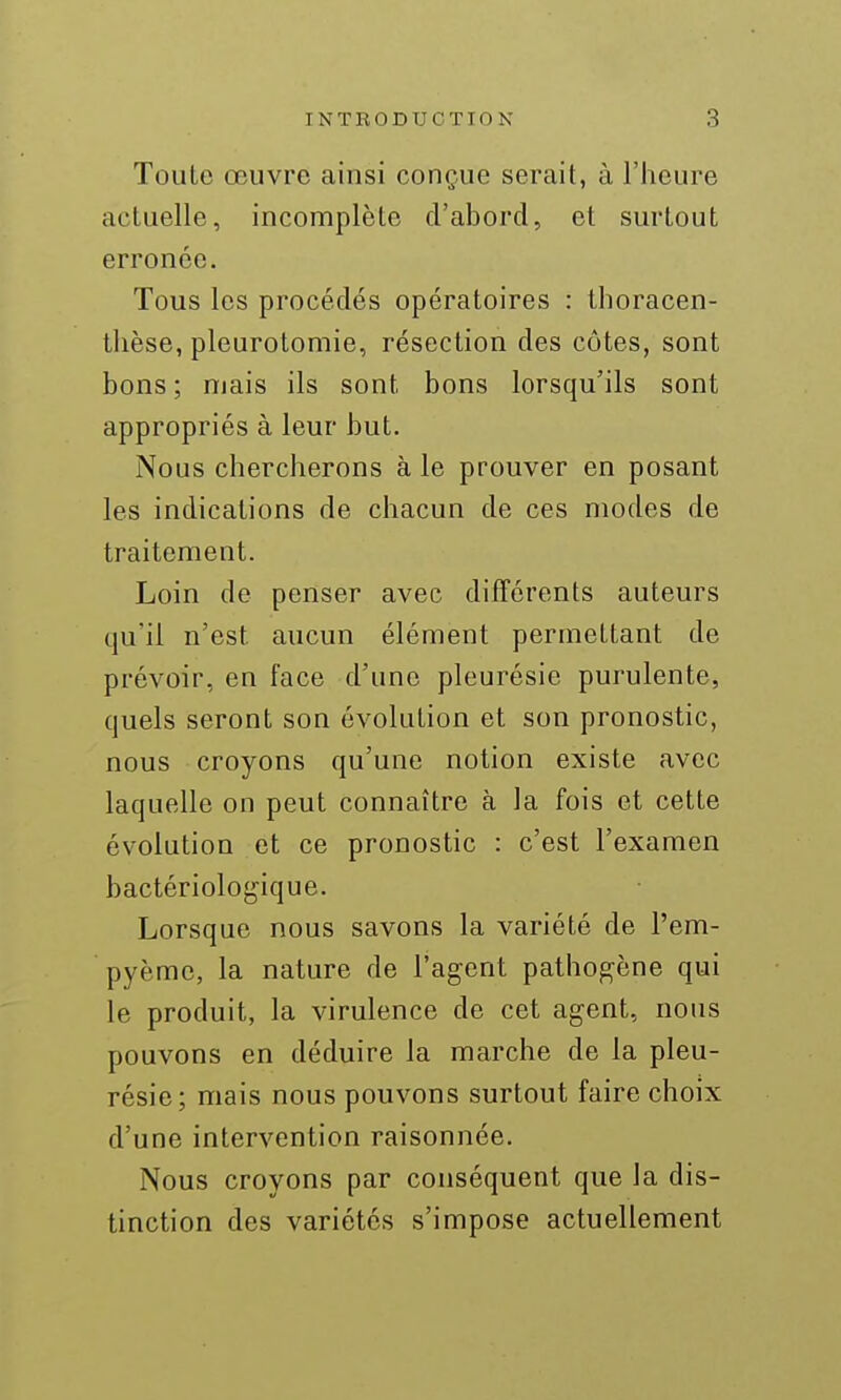Toute œuvre ainsi conçue serait, à l'heure actuelle, incomplète d'abord, et surtout erronée. Tous les procédés opératoires : thoracen- tlièse, pleurotomie, résection des côtes, sont bons ; niais ils sont bons lorsqu'ils sont appropriés à leur but. Nous chercherons à le prouver en posant les indications de chacun de ces modes de traitement. Loin de penser avec différents auteurs qu'il n'est aucun élément permettant de prévoir, en face d'une pleurésie purulente, quels seront son évolution et son pronostic, nous croyons qu'une notion existe avec laquelle on peut connaître à la fois et cette évolution et ce pronostic : c'est l'examen bactériologique. Lorsque nous savons la variété de l'em- pyème, la nature de l'agent pathogène qui le produit, la virulence de cet agent, nous pouvons en déduire la marche de la pleu- résie; mais nous pouvons surtout faire choix d'une intervention raisonnée. Nous croyons par conséquent que la dis- tinction des variétés s'impose actuellement