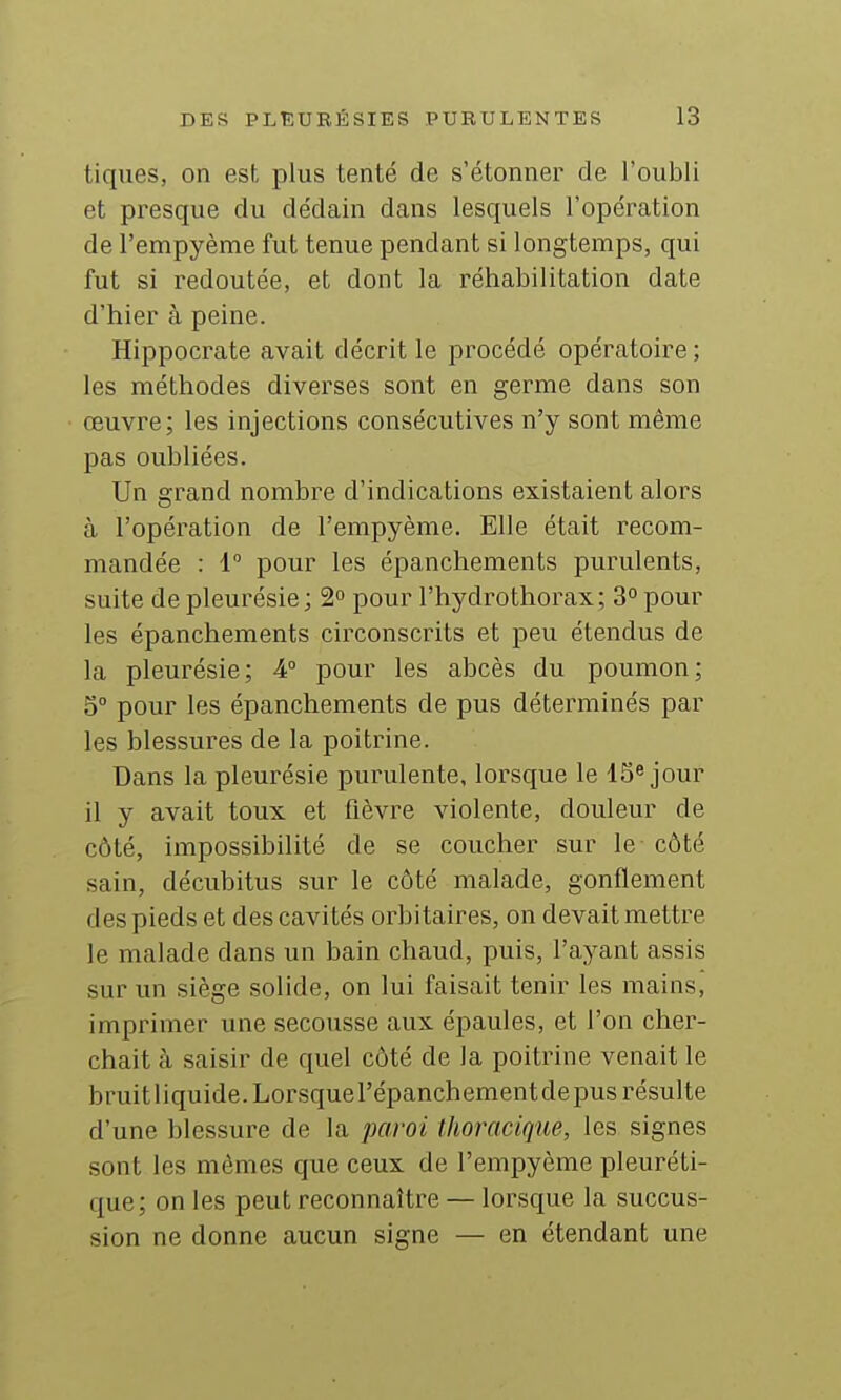 tiques, on est plus tenté de s'étonner de l'oubli et presque du dédain dans lesquels l'opération de l'empyème fut tenue pendant si longtemps, qui fut si redoutée, et dont la réhabilitation date d'hier à peine. Hippocrate avait décrit le procédé opératoire ; les méthodes diverses sont en germe dans son œuvre; les injections consécutives n'y sont même pas oubliées. Un grand nombre d'indications existaient alors à l'opération de l'empyème. Elle était recom- mandée : i pour les épanchements purulents, suite de pleurésie; 2° pour l'hydrothorax; 3° pour les épanchements circonscrits et peu étendus de la pleurésie; 4° pour les abcès du poumon; 5° pour les épanchements de pus déterminés par les blessures de la poitrine. Dans la pleurésie purulente, lorsque le 15^ jour il y avait toux et fièvre violente, douleur de côté, impossibilité de se coucher sur le côté sain, décubitus sur le côté malade, gonflement des pieds et des cavités orbitaires, on devait mettre le malade dans un bain chaud, puis, l'ayant assis sur un siège solide, on lui faisait tenir les mains, imprimer une secousse aux épaules, et l'on cher- chait à saisir de quel côté de la poitrine venait le bruit liquide. Lorsque l'épanchement de pus résulte d'une blessure de la paroi Ihoracique, les signes sont les mêmes que ceux de l'empyème pleuréti- que; on les peut reconnaître — lorsque la succus- sion ne donne aucun signe — en étendant une