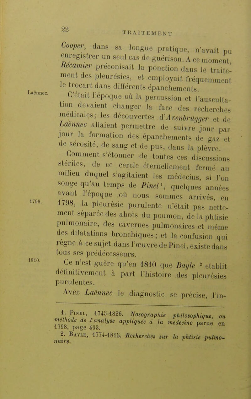 Cooper, dans sa longue pratique, n'avait pu enregistrer un seul cas de guerison. A ce moment Hecamier préconisait la ponction dans le traite- ment des pleurésies, et employait fréquemment le trocart dans diflcrents épanchemenls. C'était l'époque où la percussion et l'ausculta- tion devaient changer la lace des recherches médicales; les découvertes à'Avenbrugger et de Laennec allaient permettre de suivre jour par jour la formation des épanchements de gaz et de sérosité, de sang et de pus, dans la plèvre Comment s'étonner de toutes ces discussions stériles, de ce cercle éternellement fermé au milieu duquel s'agitaient les médecins, si l'on songe qu'au temps de Pinel\ quelques années avant l'époque où nous sommes arrivés, en 1798, la pleurésie purulente n'était pas nette- ment séparée des abcès du poumon, de la phtisie pulmonaire, des cavernes pulmonaires et même des dilatations bronchiques; et la confusion qui règne à ce sujet dans l'œuvre de Pinel, existe dans tous ses prédécesseurs. Ce n'est guère qu'en 1810 que Bayle ' établit définitivement à part l'histoire des pleurésies purulentes. AvÊc Laënnec le diagnostic se précise, l'in- 1 PmEL, 1743-1826. Nosographie philosophique, ou méthode de l analyse appliquée d la médecine parue en 1798. page 403. ^ 2. Bayle, 1774-181S. Recherches sur la phtisie pulmo- naire.