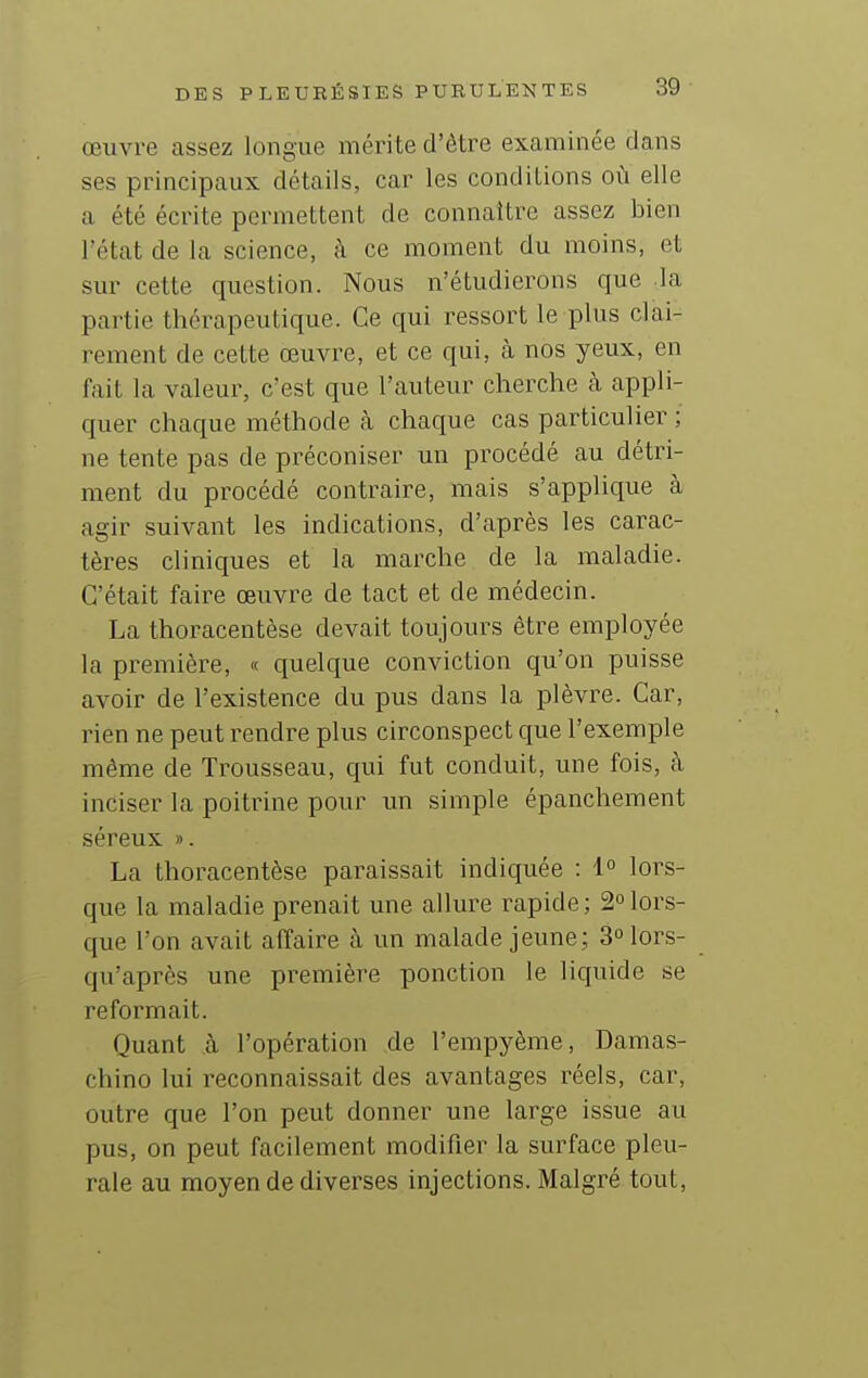 œuvre assez longue mérite d'être examinée dans ses principaux détails, car les conditions où elle a été écrite permettent de connaître assez bien l'état de la science, à ce moment du moins, et sur cette question. Nous n'étudierons que la partie thérapeutique. Ce qui ressort le plus clai- rement de cette œuvre, et ce qui, à nos yeux, en fait la valeur, c'est que l'auteur cherche cà appli- quer chaque méthode à chaque cas particulier ; ne tente pas de préconiser un procédé au détri- ment du procédé contraire, mais s'applique à agir suivant les indications, d'après les carac- tères cliniques et la marche de la maladie. C'était faire œuvre de tact et de médecin. La thoracentèse devait toujours être employée la première, « quelque conviction qu'on puisse avoir de l'existence du pus dans la plèvre. Car, rien ne peut rendre plus circonspect que l'exemple même de Trousseau, qui fut conduit, une fois, à inciser la poitrine pour un simple épanchement séreux ». La thoracentèse paraissait indiquée : 1° lors- que la maladie prenait une allure rapide; 2°lors- que l'on avait affaire à un malade jeune; 3 lors- qu'après une première ponction le liquide se reformait. Quant .à l'opération de l'empyème, Damas- chino lui reconnaissait des avantages réels, car, outre que l'on peut donner une large issue au pus, on peut facilement modifier la surface pleu- rale au moyen de diverses injections. Malgré tout,