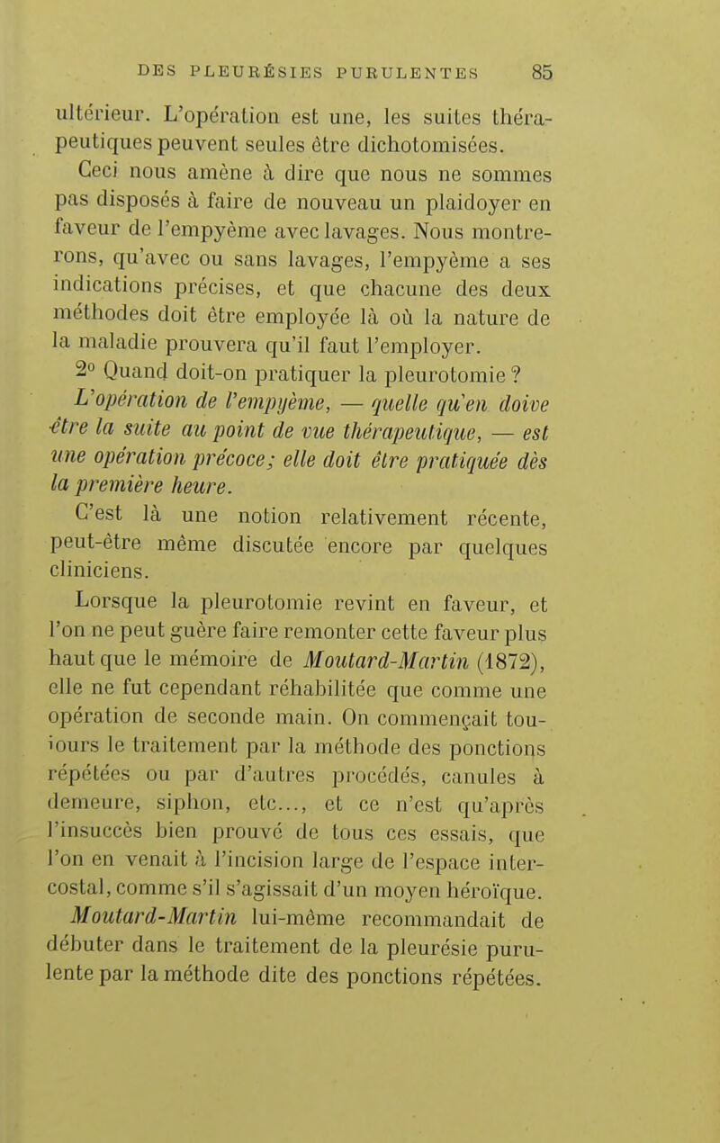 ultérieur. L'opércaLion est une, les suites théra- peutiques peuvent seules être dichotomisées. Ceci nous amène à dire que nous ne sommes pas disposés à faire de nouveau un plaidoyer en faveur de l'empyème aveclavages. Nous montre- rons, qu'avec ou sans lavages, l'empyème a ses indications précises, et que chacune des deux méthodes doit être employée là où la nature de la maladie prouvera qu'il faut l'employer. 2° Quand doit-on pratiquer la pleurotoraie ? L'opération de l'empijème, — quelle quen doive ■être la suite au point de mie thérapeutique, — est une opération précoce; elle doit élre pratiquée dès la première heure. C'est là une notion relativement récente, peut-être même discutée encore par quelques cliniciens. Lorsque la pleurotomie revint en faveur, et l'on ne peut guère faire remonter cette faveur plus haut que le mémoire de Moutard-Martin (1872), elle ne fut cependant réhabilitée que comme une opération de seconde main. On commençait tou- iours le traitement par la méthode des ponctions répétées ou par d'autres procédés, canules à demeure, siphon, etc., et ce n'est qu'après l'insuccès bien prouvé de tous ces essais, que l'on en venait à l'incision large de l'espace inter- costal, comme s'il s'agissait d'un moyen héroïque. Moutard-Martin lui-môme recommandait de débuter dans le traitement de la pleurésie puru- lente par la méthode dite des ponctions répétées.