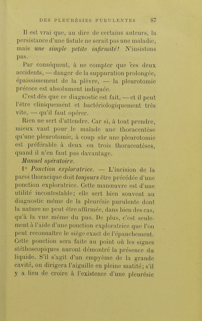 Il est vrai que, au dire de certains auteurs, la persistance d'une fistule ne serait pas une maladie, mais une simple petite infirmité! N'insistons pas. Par conséquent, à ne compter que ces deux accidents, — danger de la suppuration prolongée, épaississement de la plèvre, — la pleurotomie précoce est absolument indiquée. C'est dès que ce diagnostic est fait, —et il peut l'être cliniquemént et bactériologiquement très, vite, — qu'il faut opérer. Rien ne sert d'attendre. Car si, à tout prendre, mieux vaut pour le malade une tlioracentèse qu'une pleurotomie, à coup sûr une pleurotomie est préférable à deux ou trois thoracentèses, quand il n'en faut pas davantage. Manuel opératoire. 1° Ponction exploratrice. — L'incision de la paroi thoracique doit toujours être précédée d'une ponction exploratrice. Cette manœuvre est d'une utilité incontestable; elle sert bien souvent au diagnostic même de la pleurésie purulente dont la nature ne peut être affirmée, dans bien des cas, qu'à la vue même du pus. De plus, c'est seule- ment à l'aide d'une ponction exploratrice que l'on peut reconnaître le siège exact de l'épanchement. Cette ponction sera faite au point où les signes stéthoscopiques auront démontré la présence du liquide. S'il s'agit d'un empyème de la grande cavité, on dirigera l'aiguille en pleine matité; s'il y a lieu de croire à l'existence d'une pleurésie