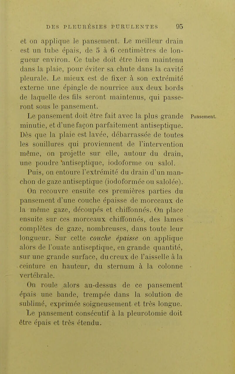 et on applique le pansement. Le meilleur drain est un tube épais, de 5 cà 6 centimètres de lon- gueur environ. Ce tube doit être bien maintenu dans la plaie, pour éviter sa chute dans la cavité pleurale. Le mieux est de fixer à son extrémité externe une épingle de nourrice aux deux bords de laquelle des fils seront maintenus, qui passe- ront sous le pansement. Le pansement doit être fait avec la plus grande Pansement, minutie, et d'une façon parfaitement antiseptique. Dès que la plaie est lavée, débarrassée de toutes les souillures qui proviennent de l'intervention même, on projette sur elle, autour du drain, une poudre 'antiseptique, iodoforme ou salol. Puis, on entoure l'extrémité du drain d'un man- chon de gaze antiseptique (iodoformée ou salolée). On recouvre ensuite ces premières parties du pansement d'une couche épaisse de morceaux de la même gaze, découpés et chiffonnés. On place ensuite sur ces morceaux chiffonnés, des lames complètes de gaze, nombreuses, dans toute leur longueur. Sur celte couche épaisse on applique alors de l'ouate antiseptique, en grande quantité, sur une grande surface, du creux de l'aisselle à la ceinture en hauteur, du sternum à la colonne - vertébrale. On roule alors au-dessus de ce pansement épais une bande, trempée dans la solution de sublimé, exprimée soigneusement et très longue. Le pansement consécutif à la pleurotomie doit être épais et très étendu.