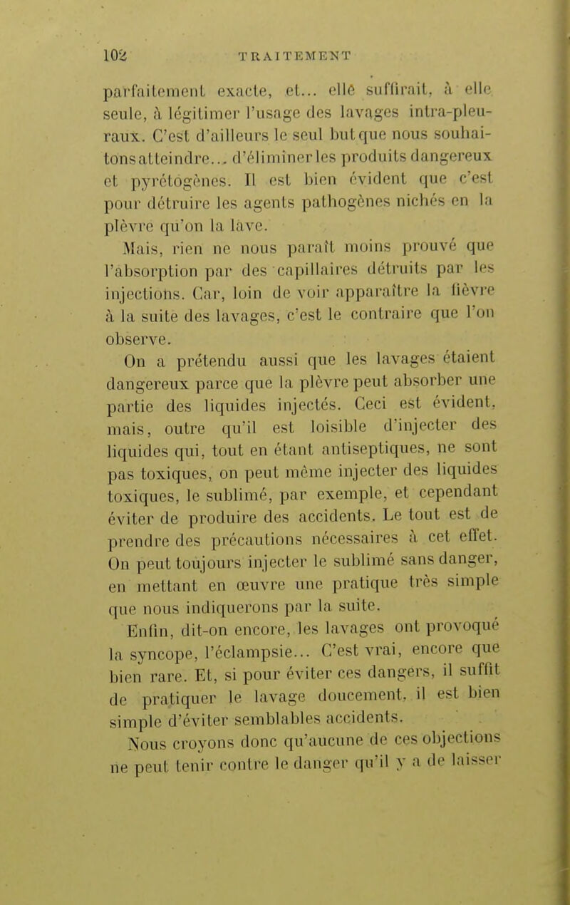 parfaileraenl exacte, et... ell6 suffirait, à elle seule, à légitimer l'usage des lavages intra-pleu- raux. C'est d'ailleurs le seul but que nous souhai- tonsatteindre... d'éliminer les produits dangereux et pyrétôgènes. Il est bien évident que c'est pour détruire les agents pathogènes nichés en la plèvre qu'on la lave. Mais, rien ne nous paraît moins prouvé que l'absorption par des capillaires détruits par les injections. Car, loin de voir apparaître la fièvre à la suite des lavages, c'est le contraire que l'on observe. On a prétendu aussi que les lavages étaient dangereux parce que la plèvre peut absorber une partie des liquides injectés. Ceci est évident, mais, outre qu'il est loisible d'injecter des liquides qui, tout en étant antiseptiques, ne sont pas toxiques, on peut même injecter des liquides toxiques, le sublimé, par exemple, et cependant éviter de produire des accidents. Le tout est de prendre des précautions nécessaires à cet effet. On peut toujours injecter le sublimé sans danger, en mettant en œuvre une pratique très simple que nous indiquerons par la suite. Enfin, dit-on encore, les lavages ont provoqué la syncope, l'éclampsie... C'est vrai, encore que bien rare. Et, si pour éviter ces dangers, il suffit de pratiquer le lavage doucement, il est bien simple d'éviter semblables accidents. ÎN'ous croyons donc qu'aucune de ces objections ne peut tenir contre le danger qu'il y a de laisser