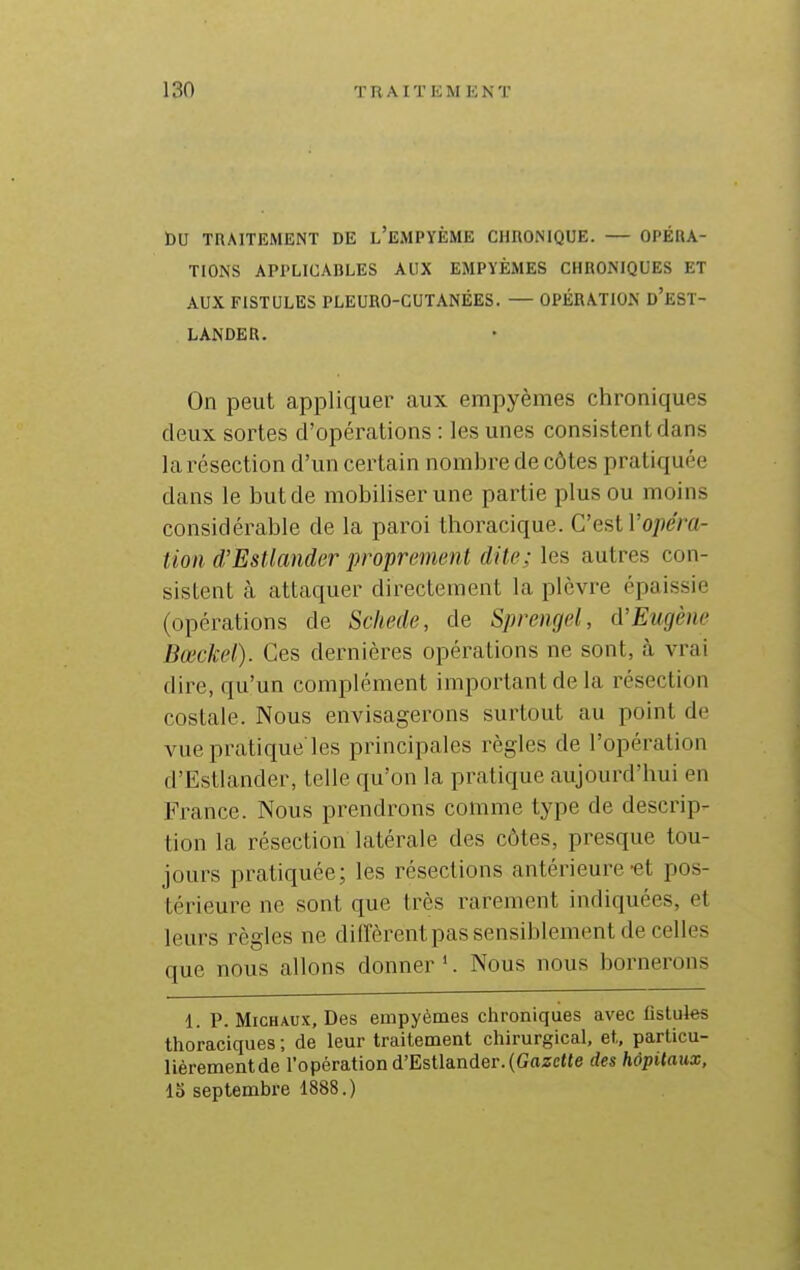 t)U TRAITEMENT DE l'EMPYÈME CHRONIQUE. — OPÉRA- TIONS APPLICABLES AUX EMPYÈMES CHRONIQUES ET AUX FISTULES PLEURO-GUTANÉES. — OPÉRATION d'eSÏ- LANDER. On peut appliquer aux empyèmes chroniques deux sortes d'opérations : les unes consistent dans la résection d'un certain nombre de côtes pratiquée dans le but de mobiliser une partie plus ou moins considérable de la paroi thoracique. C'est l'o^îem- tion d'EsUander proprement dite; les autres con- sistent à attaquer directement la plèvre épaissie (opérations de Scliede, de Sprengel, d'Eugène Bœckel). Ces dernières opérations ne sont, à vrai dire, qu'un complément important de la résection costale. Nous envisagerons surtout au point de vue pratique'les principales règles de l'opération d'Estlander, telle qu'on la pratique aujourd'hui en France. Nous prendrons comme type de descrip- tion la résection latérale des côtes, presque tou- jours pratiquée; les résections antérieure-et pos- térieure ne sont que très rarement indiquées, et leurs règles ne dilfèrentpas sensiblement de celles que nous allons donner '. Nous nous bornerons 1. P. Michaux, Des empyèmes chroniques avec fistules thoraciques ; de leur traitement chirurgical, et, particu- lièrementde Topération d'Estlander.(Gazette des hôpitaux, 15 septembre 1888.)