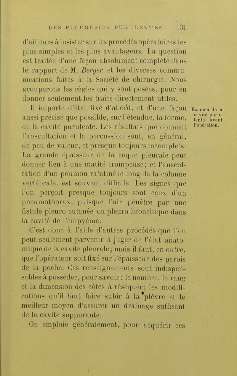 d'ailleurs à insister sur les procédés opératoires les plus simples et les plus avantageux. La question est traitée d'une façon absolument complète dans le rapport de M. Berger et les diverses commu- nications faites à la Société de chirurgie. Nous grouperons les règles qui y sont posées, pour en donner seulement les traits directement utiles. 11 importe d'être fixé d'abord, et d'une façon Examen de la aussi précise que possible, sur l'étendue, la forme, [ente*^ avant de la cavité purulente. Les résultats que donnent ''op«''''i'on- l'auscultation et la percussion sont, en général, de peu de valeur, etf)resque toujours incomplets. La grande épaisseur de la coque pleurale peut donner lieu à une matité trompeuse; et l'auscul- tation d'un poumon ratatiné le long de la colonne vertébrale, est souvent difficile. Les signes que l'on i^erçoit presque toujours sont ceux d'un pneumothorax, puisque l'air pénètre par une fistule pleuro-cutanée ou pleuro-bronchique dans la cavité de l'empyème. C'est donc à l'aide d'autres procédés que l'on peut seulement parvenir à juger de l'état anato- mique delà cavité pleurale; mais il faut, en outre, que l'opérateur soit fixé sur l'épaisseur des parois de la poche. Ces renseignements sont indispen- sables à posséder, pour savoir : le nombre, le rang et la dimension des eûtes à réséquer; les modifi- cations qu'il faut faire subir à la*plèvre et le meilleur moyen d'assurer un drainage suffisant de la cavité suppurante. On emploie généralement, pour acquérir ces