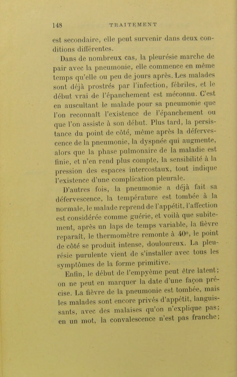 est secondaire, elle peut survenir dans deux con- ditions difi'érentes. Dans de nombreux cas, la pleurésie marche de pair avec la pneumonie, elle commence en même temps qu'elle ou peu de jours après. Les malades sont déjà prostrés par l'infection, fébriles, et le début vrai de l'épanchement est méconnu. C'est en auscultant le malade pour sa pneumonie que l'on reconnaît l'existence de l'épanchement ou que l'on assiste à son début. Plus tard, la persis- tance du point de côté, môme après la déferves- cence de la pneumonie, la dyspnée qui augmente, alors que la phase pulmonaire de la maladie est iinie, et n'en rend plus compte, la sensibilité à la pression des espaces intercostaux, tout indique l'existence d'une complication pleurale. D'autres fois, la pneumonie a déjà fait sa défervescence, la température est tombée à la normale, le malade reprend de l'appétit, l'affection est considérée comme guérie, et voilà que subite- ment, après un laps de temps variable, la fièvre reparaît, le thermomètre remonte à 40», le point de côté se produit intense, douloureux. La pleu- résie purulente vient de s'installer avec tous les symptômes de la forme primitive. Entîn. le début de l'empyème peut être latent; on ne peut en marquer la date d'une façon pré- cise. La fièvre de la pneumonie est tombée, mais les malades sont encore privés d'appétit, languis- sants, avec des malaises qu'on n'explique pas;, en un mot, la convalescence n'est pas franche: