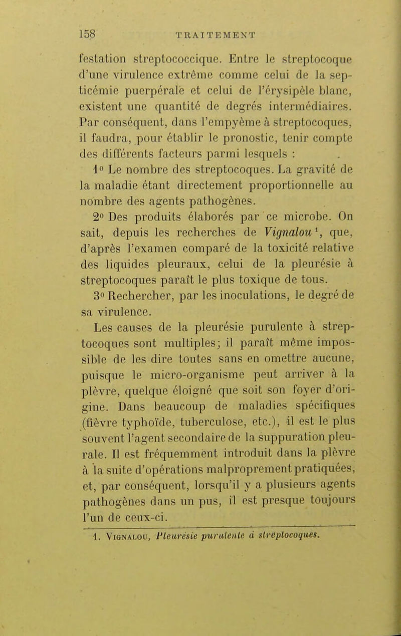 feslalion slreplococciquc. Entre lo streptocoque d'une virulence extrême comme celui de la sep- ticémie puerpérale et celui de l'érysipèle blanc, existent une quantité de degrés intermédiaires. Par conséquent, dans l'empyème à streptocoques, il faudra, pour établir le pronostic, tenir compte des difîérents facteurs parmi lesquels : 1° Le nombre des streptocoques. La gravité de la maladie étant directement proportionnelle au nombre des agents pathogènes. 2 Des produits élaborés par ce microbe. On sait, depuis les recherches de Vigmlou\ que, d'après l'examen comparé de la toxicité relative des liquides pleuraux, celui de la pleurésie à streptocoques paraît le plus toxique de tous. 3° Rechercher, par les inoculations, le degré de sa virulence. Les causes de la pleurésie purulente à strep- tocoques sont multiples; il paraît même impos- sible de les dire toutes sans en omettre aucune, puisque le micro-organisme peut arriver à la plèvre, quelque éloigné que soit son foyer d'ori- gine. Dans beaucoup de maladies spécifiques (fièvre typhoïde, tuberculose, etc.), -il est le plus souvent l'agent secondaire de la suppuration pleu- rale. Il est fréquemment introduit dans la plèvre à la suite d'opérations malproprement pratiquées, et, par conséquent, lorsqu'il y a plusieurs agents pathogènes dans un pus, il est presque toujours l'un de ceux-ci. 1. ViGNALOU, Pleurésie purulenle d sh-eplocoques.