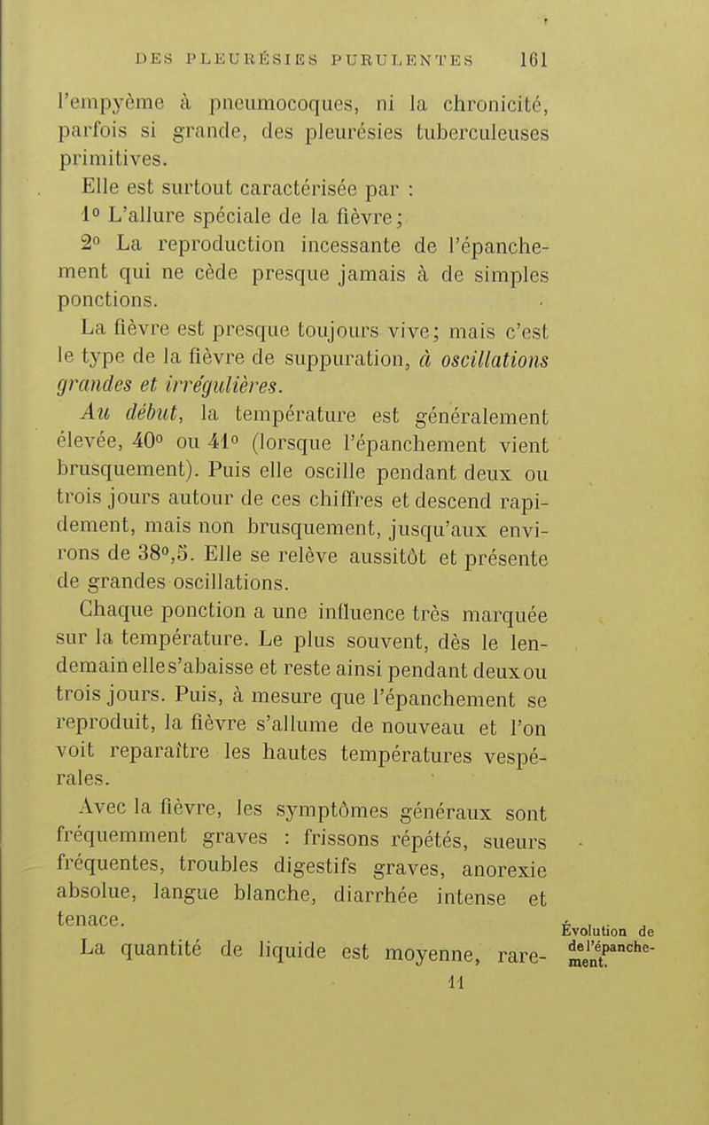 l'empyème à pneumocoques, ni la chronicité, parfois si grande, des pleurésies tuberculeuses primitives. Elle est surtout caractérisée par : 1° L'allure spéciale de la fièvre; 2» La reproduction incessante de l'épanche- ment qui ne cède presque jamais à de simples ponctions. La fièvre est presque toujours vive; mais c'est le type de la fièvre de suppuration, à oscillations grandes et. irrégulières. Au début, la température est généralement élevée, 40 ou 41 (lorsque l'épanchement vient brusquement). Puis elle oscille pendant deux ou trois jours autour de ces chiffres et descend rapi- dement, mais non brusquement, jusqu'aux envi- rons de 380,3. Elle se relève aussitôt et présente de grandes oscillations. Chaque ponction a une iniluence très marquée sur la température. Le plus souvent, dès le len- demain elle s'abaisse et reste ainsi pendant deux ou trois jours. Puis, cà mesure que l'épanchement se reproduit, la fièvre s'allume de nouveau et l'on voit reparaître les hautes températures vespé- rales. Avec la fièvre, les symptômes généraux sont fréquemment graves : frissons répétés, sueurs - fréquentes, troubles digestifs graves, anorexie absolue, langue blanche, diarrhée intense et tenace. * i Evolution de La quantité de liquide est moyenne, rare- ment^^''' 11