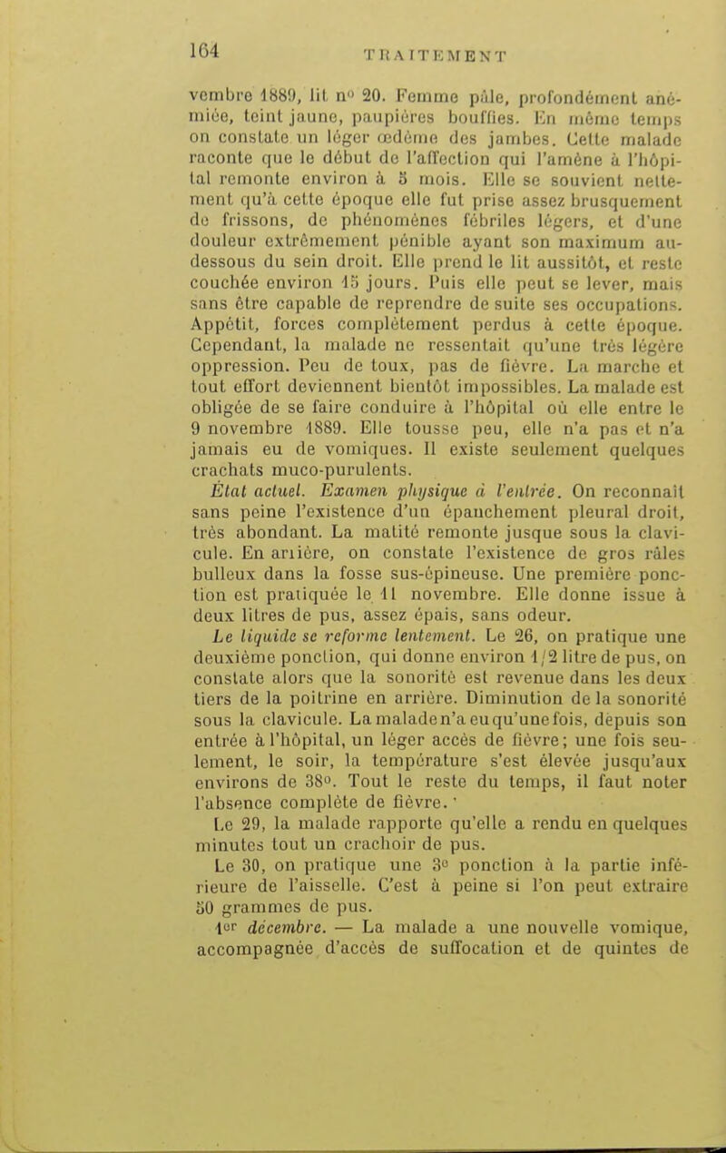 vembre 1889, lil n 20. Femme pâle, profondément ané- mioe, teint jiiune, paupières boulfies. ICn même lem|)s on constate un léger œdème des jamijes. Cette malade raconte que le début de l'affection qui l'amène à l'hôpi- tal remonte environ à 3 mois. Elle se souvient nelle- ment qu'à cette époque elle fut prise assez brusquement do frissons, do pliénomènes fébriles légers, et d'une douleur extrêmement pénible ayant son maxiaium au- dessous du sein droit. Elle prend le lit aussitôt, et reste couchée environ -15 jours. Puis elle peut se lever, mais sans être capable de reprendre de suite ses occupations. Appétit, forces complètement perdus à cette époque. Cependant, la malade ne ressentait qu'une très légère oppression. Peu de toux, pas de fièvre. La marche et tout effort deviennent bientôt impossibles. La malade est obligée de se faire conduire à l'hôpital où elle entre le 9 novembre 1889. Elle tousse peu, elle n'a pas et n'a jamais eu de voiniques. Il existe seulement quelques crachats muco-purulents. État actuel. Examen physique à l'etilrée. On reconnaît sans peine l'existence d'un épauchement pleural droit, très abondant. La matité remonte jusque sous la clavi- cule. En ariiére, on constate l'existence de gros raies bulleux dans la fosse sus-épineuse. Une première ponc- tion est pratiquée le 11 novembre. Elle donne issue à deux litres de pus, assez épais, sans odeur. Le liquide se reforme lentement. Le 26, on pratique une deuxième ponction, qui donne environ 1/2 litre de pus, on constate alors que la sonorité est revenue dans les deux tiers de la poitrine en arrière. Diminution delà sonorité sous la clavicule. La malade n'a eu qu'une fois, depuis son entrée à l'hôpital, un léger accès de fièvre; une fois seu- lement, le soir, la température s'est élevée jusqu'aux environs de 38. Tout le reste du temps, il faut noter l'absence complète de fièvre. ' Le 29, la malade rapporte qu'elle a rendu en quelques minutes tout un crachoir de pus. Le 30, on pratique une 3o ponction à la partie infé- rieure de l'aisselle. C'est à peine si l'on peut extraire 50 grammes de pus. décembre. — La malade a une nouvelle vomique, accompagnée d'accès de suffocation et de quintes de