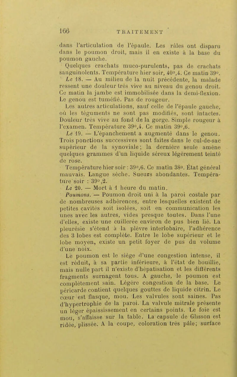 dans l'articulation de l'épaule. Les râles ont disparu dans le poumon droit, mais il en existe à la base du poumon gauche. Quelques crachats muco-purulents, pas de crachats sanguinolents. Température hier soir, -40,4-. Ce matin 39. Le 18. — Au milieu de la nuit précédente, la malade ressent une douleur très vive au niveau du genou droit. Ce matin la jambe est immobilisée dans la demi-flexion. Le genou est tuméfié. Pas de rougeur. Les autres articulations, sauf celle de l'épaule gauche, où les téguments ne sont pas modifiés, sont intactes. Douleur très vive au fond de la gorge. Simple rougeur à l'examen. Température 390,4. Ce matin 39,6. Le 19. — L'épancliement a augmenté dans le genou. Trois ponctions successives sont faites dans le cul-de-sac supérieur de la synoviale; la dernière seule amène quelques grammes d'un liquide séreux légèrement teinté (le rose. Température hier soir : 390,6. Ce matin 38o. État général mauvais. Langue sèche. Sueurs abondantes. Tempéra- ture soir : 39,2. Le 20. — Mort à 1 heure du matin. Poumons. — Poumon droit uni à la paroi costale par de nombreuses adhérences, entre lesquelles existent de ])etiles cavités soit isolées, soit en communication les unes avec les autres, vides presque toutes. Dans l'une d'elles, existe une cuillerée environ de pus bien lié. La pleurésie s'étend à la plèvre interlobaire, l'adhérence des 3 lobes est complète. Entre le lobe supérieur et le lobe moyen, existe un petit foyer de pus du volume d'une noix. Le poumon est le siège d'une congestion intense, il est réduit, à sa partie inférieure, à l'état de bouillie, mais nulle part il n'existe d'hépatisation et les difiérents fragments surnagent tous. A gauche, le poumon est complètement sain. Légère congestion de la base. Le péricarde contient quelques gouttes de liquide citrin. Le cœur est flasque, mou. Les valvules sont saines. Pas d'hypertrophie de la paroi. La valvule mitrale présente un léo'er épaississement en certains points. Le foie est mou, s'affaisse sur la table. La capsule de Glisson est ridée, plissée. A la coupe, coloration très pâle; surface