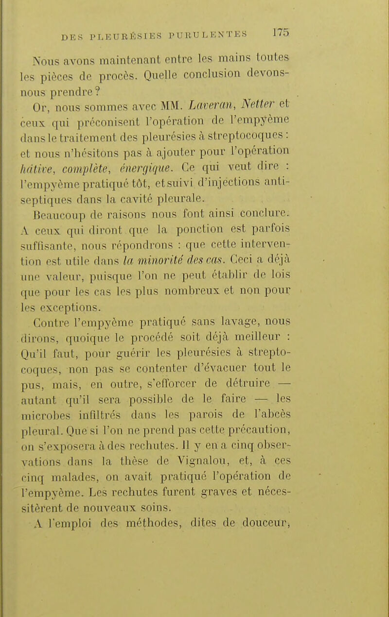 Nous avons nicaintenant entre les mains toutes les pièces de procès. Quelle conclusion devons- nous prendre ? Or, nous sommes avec MM. Laveran, Netter et ceux qui préconisent l'opération de l'empyème dans le traitement des pleurésies cà streptocoques : et nous n'hésitons pas h ajouter pour l'opération lidtire, complète, énergique. Ce qui veut dire : l'empyème pratiqué tôt, etsuivi d'injections anti- septiques dans la cavité pleurale. Beaucoup de raisons nous font ainsi conclure. A ceux qui diront que la ponction est parfois suffisante, nous répondrons : que cette interven- tion est utile dans la minorité des cas. Ceci a déjcà une valeur, puisque l'on ne peut établir de lois que pour les cas les plus nombreux et non pour les exceptions. Contre l'empyème pratiqué sans lavage, nous dirons, quoique le procédé soit déjà meilleur : Qu'il faut, pour guérir les pleurésies à strepto- coques, non pas se contenter d'évacuer tout le pus, mais, en outre, s'efforcer de détruire — autant qu'il sera possible de le faire — les microbes infiltrés dans les parois de l'abcès pleural. Que si l'on ne prend pas cette précaution, on s'exposera à des rechutes. 11 y en a cinq obser- vations dans la thèse de Vignalou, et, cà ces cinq malades, on avait pratique l'opération de l'empyème. Les rechutes furent graves et néces- sitèrent de nouveaux soins. A l'emploi des méthodes, dites de douceur,