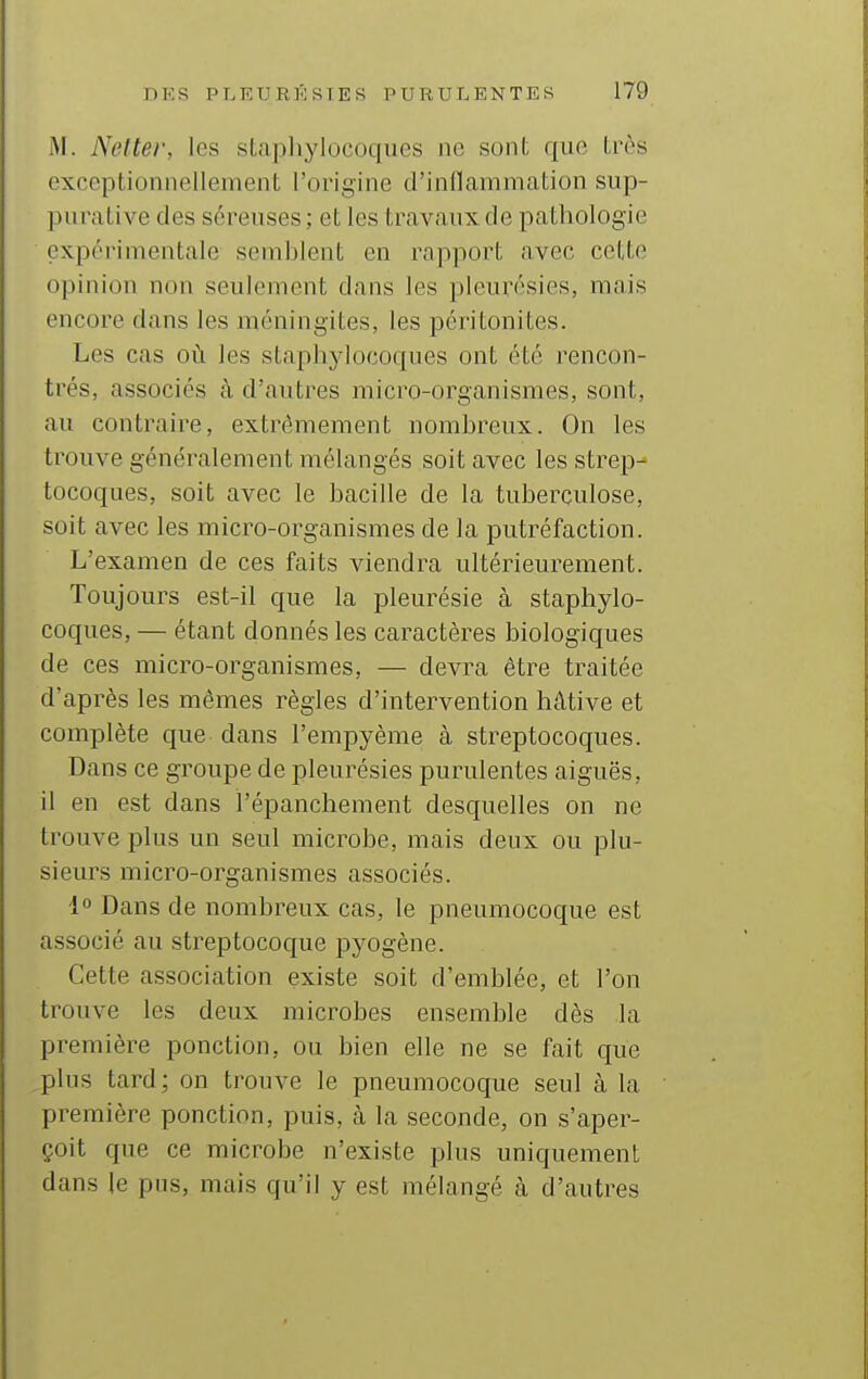 M. Nelter, les sLapliylocoques ne sont que Irès exceptionnellement l'origine d'inflammation sup- pnraLive des séreuses; et les travaux de pathologie expérimentale semblent en rapport avec cette opinion non seulement dans les pleurésies, mais encore dans les méningites, les péritonites. Les cas oil les staphylocoques ont été rencon- trés, associés à d'autres micro-organismes, sont, au contraire, extrêmement nombreux. On les trouve généralement mélangés soit avec les strep- tocoques, soit avec le bacille de la tuberculose, soit avec les micro-organismes de la putréfaction. L'examen de ces faits viendra ultérieurement. Toujours est-il que la pleurésie à staphylo- coques, — étant donnés les caractères biologiques de ces micro-organismes, — devra être traitée d'après les mêmes règles d'intervention hâtive et complète que dans l'empyènie à streptocoques. Dans ce groupe de pleurésies purulentes aiguës, il en est dans l'épanchement desquelles on ne trouve plus un seul microbe, mais deux ou plu- sieurs micro-organismes associés. 1° Dans de nombreux cas, le pneumocoque est associé au streptocoque pyogène. Cette association existe soit d'emblée, et l'on trouve les deux microbes ensemble dès la première ponction, ou bien elle ne se fait que plus tard; on trouve le pneumocoque seul à la première ponction, puis, à la seconde, on s'aper- çoit que ce microbe n'existe plus uniquement dans le pus, mais qu'il y est mélangé à d'autres