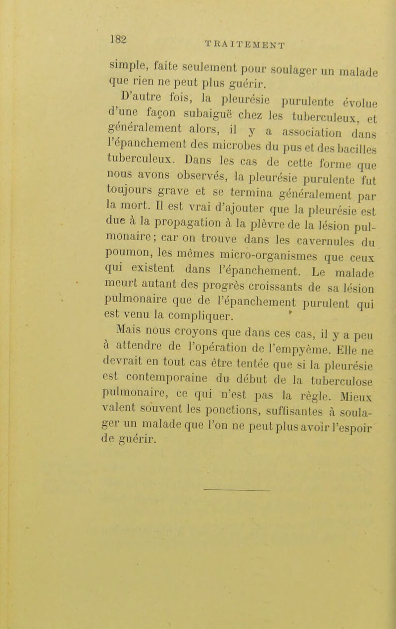 simple, faite seulement pour soulager un malade que rien ne peut plus guérir. D'autre fois, la pleurésie purulente évolue d'une façon subaiguë cJiez les tuberculeux et généralement alors, il y a association dans l'épanchement des microbes du pus et des bacilles tuberculeux. Dans les cas de cette forme que nous avons observés, la pleurésie purulente fut toujours grave et se termina généralement par la mort. Il est vrai d'ajouter que la pleurésie est due à la propagation à la plèvre de la lésion pul- monaire; car on trouve dans les cavernules du poumon, les mêmes micro-organismes que ceux qui existent dans l'épanchement. Le malade meurt autant des progrès croissants de sa lésion pulmonaire que de l'épanchement purulent qui est venu la compliquer. *■ Mais nous croyons que dans ces cas, il y a peu à attendre de l'opération de l'empj^ème. Elle ne devrait en tout cas être tentée que si la pleurésie est contemporaine du début de la tuberculose pulmonaire, ce qui n'est pas la règle. Mieux valent souvent les ponctions, suffisantes à soula- ger un malade que l'on ne peut plus avoir l'espoir de guérir.