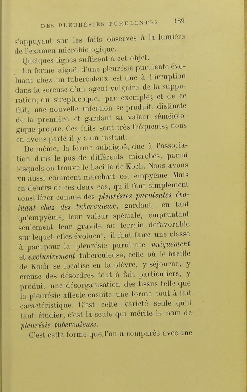 s'appuyant sur les faits observés à la lumière (le l'examen microbiologique. Quelques lignes sulTisent à cet objet. La forme aiguë d'une pleurésie purulente évo- luant chez un tuberculeux est due à l'irruption dans la séreuse d'un agent vulgaire de la suppu- ration, du streptocoque, par exemple; et de ce fait, une nouvelle infection se produit, distincte de l'a première et gardant sa valeur séméiolo- gique propre. Ces faits sont très fréquents; nous en avons parlé il y a un instant. De même, la forme subaiguë, due à l'associa- tion dans le pus de différents microbes, parmi lesquels on trouve le bacille de Koch. Nous avons vu aussi comment marchait cet empyème. Mais en dehors de ces deux cas, qu'il faut simplement considérer comme des pleurésies purulentes évo- luant chez des tuberculeux, gardant, en tant qu'empyème, leur valeur spéciale, empruntant seulement leur gravité au terrain défavorable sur lequel elles évoluent, il faut faire une classe à part pour la pleurésie purulente uniquement et exclusivement tuberculeuse, celle où le bacille de Koch se localise en la plèvre, y séjourne, y creuse des désordres tout à fait particuliers, y produit une désorganisation des tissus telle que la pleurésie affecte ensuite une forme tout cà fait caractéristique. C'est cette variété seule qu'il faut étudier, c'est la seule qui mérite le nom de pleurésie tuberculeuse. C'est cette forme que. l'on a comparée avec une