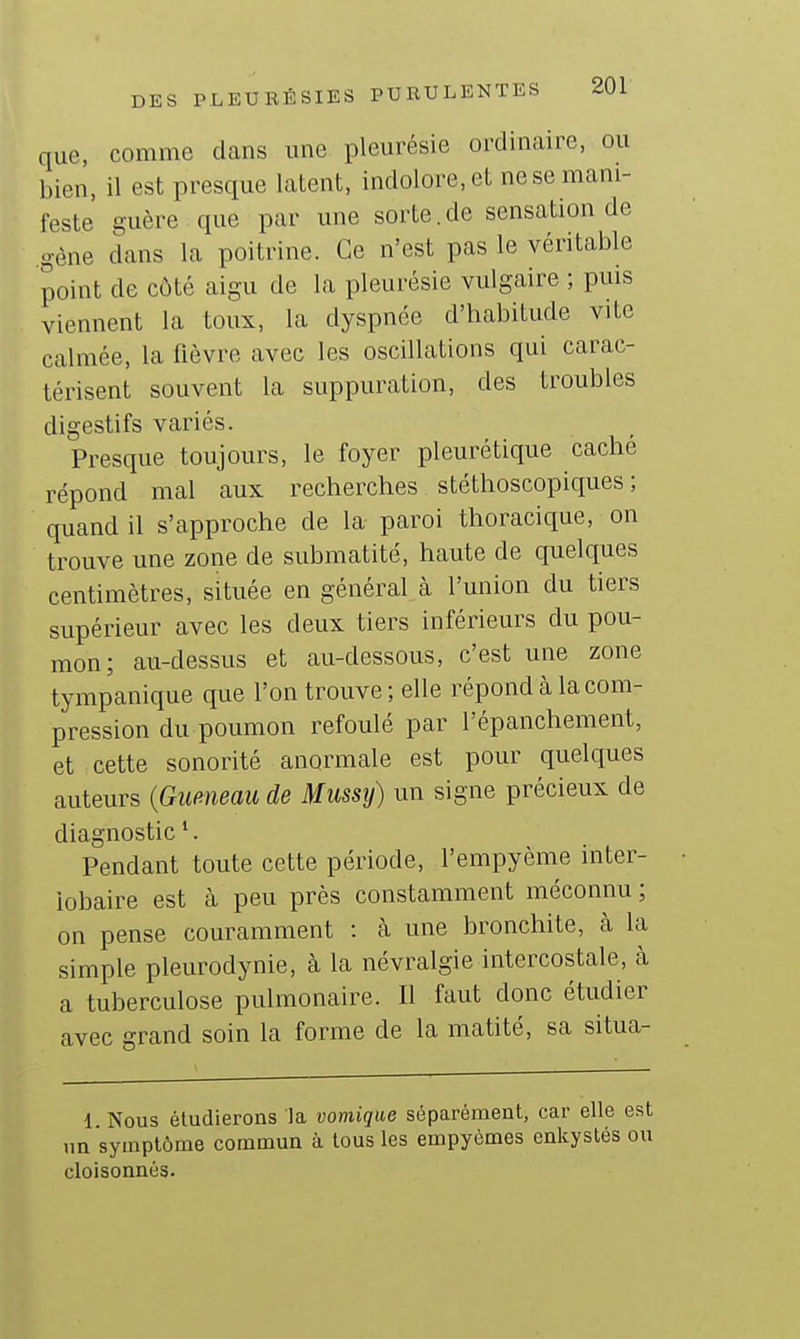 que, comme dans une pleurésie ordinaire, ou l,ien, il est presque latent, indolore, et ne se mani- feste guère que par une sorte.de sensation de gène dans la poitrine. Ce n'est pas le véritable point de côté aigu de la pleurésie vulgaire ; puis viennent la toux, la dyspnée d'habitude vite calmée, la fièvre avec les oscillations qui carac- térisent souvent la suppuration, des troubles digestifs variés. Presque toujours, le foyer pleurétique caché répond mal aux recherches stéthoscopiques ; quand il s'approche de la- paroi thoracique, on trouve une zone de submatité, haute de quelques centimètres, située en général à l'union du tiers supérieur avec les deux tiers inférieurs du pou- mon; au-dessus et au-dessous, c'est une zone tympanique que l'on trouve ; elle répond à la com- pression du poumon refoulé par l'épanchement, et cette sonorité anormale est pour quelques auteurs {Queneau de Mussy) un signe précieux de diagnostic '. Pendant toute cette période, l'empyème inter- iobaire est à peu près constamment méconnu ; on pense couramment : cà une bronchite, cà la simple pleurodynie, à la névralgie intercostale, à a tuberculose pulmonaire. Il faut donc étudier avec grand soin la forme de la matité, sa situa- 1. Nous éludierons la vomique séparément, car elle est un symptôme commun à tous les empyèmes enkystés ou cloisonnés.