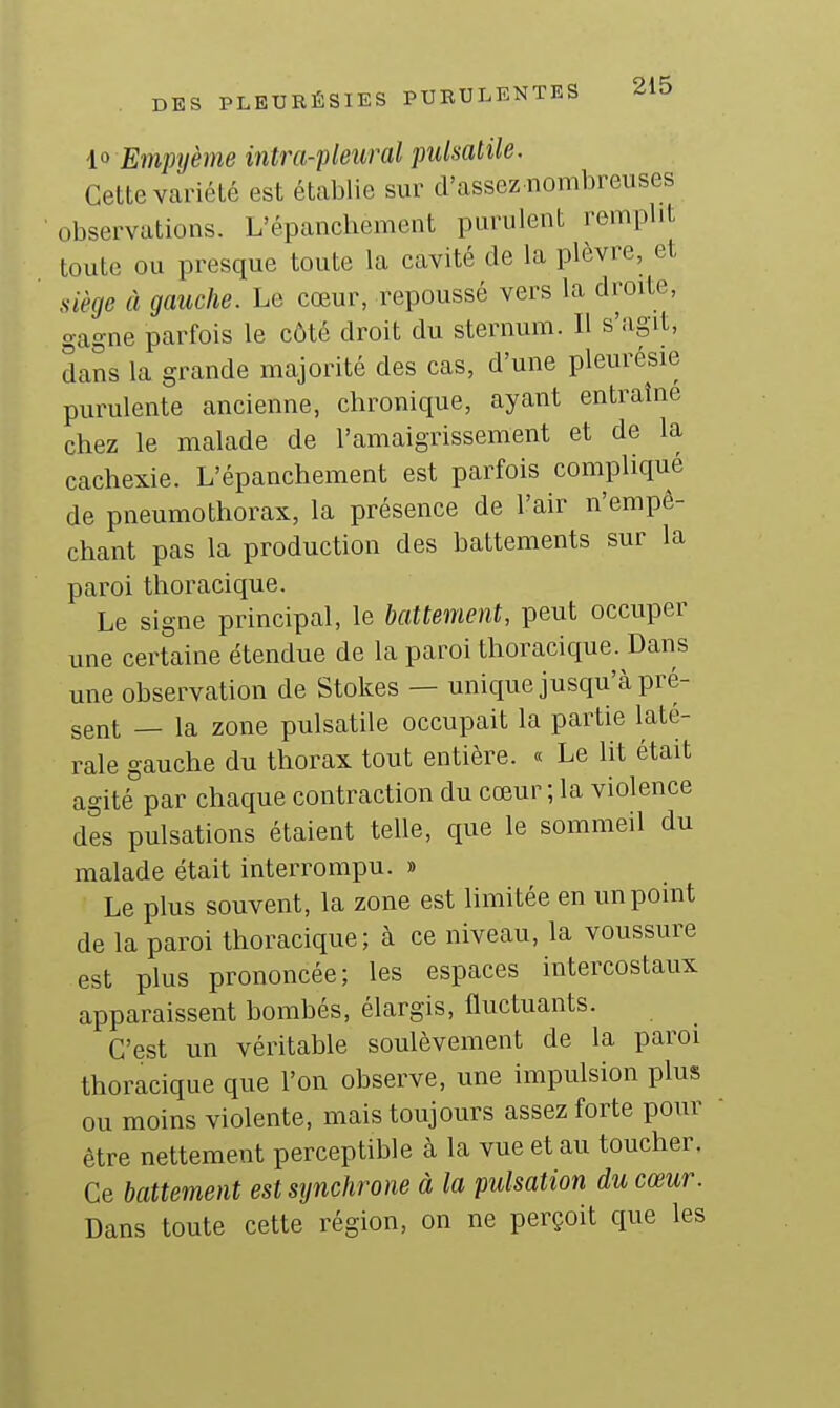 10 Empyème inlra-pleural pulsatile. Cette variété est établie sur d'assez nombreuses observations. L'épanchement purulent remplit toute ou presque toute la cavité de la plèvre, et siège à gauche. Le cœur, repoussé vers la droite, gagne parfois le côté droit du sternum. Il s'agit, dans la grande majorité des cas, d'une pleurésie purulente ancienne, chronique, ayant entraîne chez le malade de l'amaigrissement et de la cachexie. L'épanchement est parfois compliqué de pneumothorax, la présence de l'air n'empê- chant pas la production des battements sur la paroi thoracique. Le signe principal, le battement, peut occuper une certaine étendue de la paroi thoracique. Dans une observation de Stokes — unique jusqu'à pré- sent — la zone pulsatile occupait la partie laté- rale gauche du thorax tout entière. « Le lit était agité par chaque contraction du cœur ; la violence des pulsations étaient telle, que le sommeil du malade était interrompu. » Le plus souvent, la zone est limitée en un point de la paroi thoracique; à ce niveau, la voussure est plus prononcée; les espaces intercostaux apparaissent bombés, élargis, fluctuants. C'est un véritable soulèvement de la paroi thoracique que l'on observe, une impulsion plus ou moins violente, mais toujours assez forte pour être nettement perceptible à la vue et au toucher. Ce battement est sijnchrone à la pulsation du cœur. Dans toute cette région, on ne perçoit que les