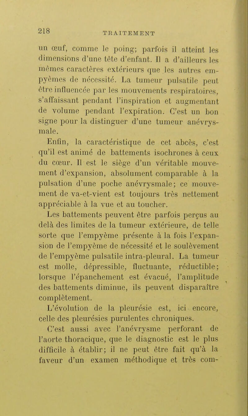 TRAITEMENT un œuf, comme le poing; parfois il atteint les dimensions d'une tête d'enfant. Il a d'ailleurs les mêmes caractères extérieurs que les autres em- pyomcs de nécessité. La tumeur pulsatile peut être infiuencée par les mouvements respiratoires, s'affaissant pendant l'inspiration et augmentant de volume pendant l'expiration. C'est un bon signe pour la distinguer d'une tumeur anévrys- male. Enfin, la caractéristique de cet abcès, c'est qu'il est animé de battements isochrones à ceux du cœur. Il est le siège d'un véritable mouve- ment d'expansion, absolument comparable à la pulsation d'une poche anévrysmale; ce mouve- ment de va-et-vient est toujours très nettement appréciable à la vue et au toucher. Les battements peuvent être parfois perçus au delà des limites de la tumeur extérieure, de telle sorte que l'empyème présente à la fois l'expan- sion de l'empyème de nécessité et le soulèvement de l'empyème pulsatile intra-pleural. La tumeur est molle, dépressible, fluctuante, réductible; lorsque l'épanchement est évacué, l'amplitude des battements diminue, ils peuvent disparaître complètement. L'évolution de la pleurésie est, ici encore, celle des pleurésies purulentes chroniques. C'est aussi avec l'anévrysme perforant de l'aorte thoracique, que le diagnostic est le plus difficile à établir; il ne peut être fait qu'à la faveur d'un examen méthodique et très com-