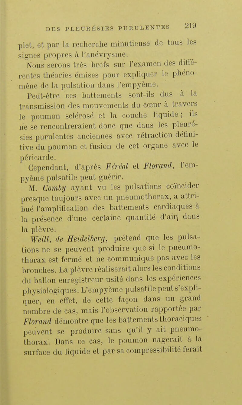 plet, et par la recherche minutieuse de tous les signes propres à l'anévrysme. Nous serons très hrefs sur l'cxaincn des diffé- ronti^s théories émises pour expliquer le pheno- inone de la pulsation dans l'empyème. Peut-être ces battements sont-ils dus à la transmission des mouvements du cœur à travers le poumon sclérosé et la couche liquide ; ils ne se rencontreraient donc que dans les pleuré- sies purulentes anciennes avec rétraction défini- tive du poumon et fusion de cet organe avec le péricarde. Cependant, d'après Féréol et Florand, l'em- pyème pulsatile peut guérir. M. Comby ayant vu les pulsations coïncider presque toujours avec un pneumothorax, a attri- bué l'amplification des battements cardiaques à la présence d'une certaine quantité d'airj dans la plèvre. Weill, de Heidelberg, prétend que les pulsa- tions ne se peuvent produire que si le pneumo- thorax est fermé et ne communique pas avec les bronches. La plèvre réaliserait alors les conditions du ballon enregistreur usité dans les expériences physiologiques. L'empyème pulsatile peut s'expli- quer, en effet, de cette façon dans un grand nombre de cas, mais l'observation rapportée par Florand démontre que les battements thoraciques peuvent se produire sans qu'il y ait pneumo- thorax. Dans ce cas, le poumon nagerait à la surface du liquide et par sa compressibilité ferait