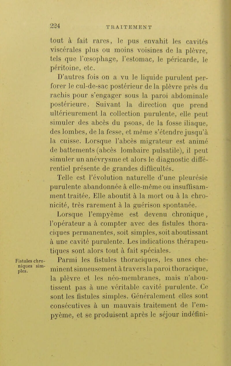 tout à fait rares, le pus envahit les cavités viscérales plus ou moins voisines de la plèvre, tels que l'œsophage, l'estomac, le péricarde, le péritoine, etc. D'autres fois on a vu le liquide purulent per- forer le cul-de-sac postérieur de la plèvre près du rachis pour s'engager sous la paroi abdominale postérieure. Suivant la direction que prend ultérieurement la collection purulente, elle peut simuler des abcès du psoas, de la fosse iliaque, des lombes, de la fesse, et même s'étendre jusqu'à la cuisse. Lorsque l'abcès migrateur est animé de battements (abcès lombaire pulsatile), il peut simuler un anévrysme et alors le diagnostic diffé- rentiel présente de grandes difficultés. Telle est l'évolution naturelle d'une pleurésie purulente abandonnée à elle-même ou insuffisam- ment traitée. Elle aboutit à la mort ou à la chro- nicité, très rarement à la guérison spontanée. Lorsque l'empyème est devenu chronique, l'opérateur a à compter avec des fistules thora- ciques permanentes, soit simples, soit aboutissant à une cavité purulente. Les indications thérapeu- tiques sont alors tout à fait spéciales. Fistules chro- Parmi les fistules thoraciques, les unes che- niques sira- j-j-^jj^gj-jj. ginueusement à travers la paroi thoracique, la plèvre et les néo-membranes, mais n'abou- tissent pas à une véritable cavité purulente. Ce sont les fistules simples. Généralement elles sont consécutives à un mauvais traitement de l'em- pyème, et se produisent après le séjour indéfini-