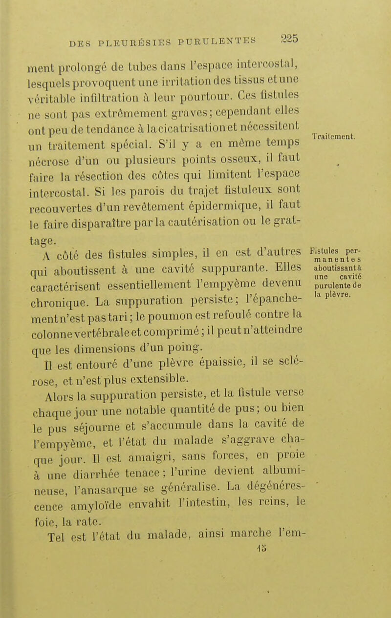 ment prolongé de tubes dans l'espace intercostal, lesquels provoquent une irritation des tissus etnne véritable infiltration à leur pourtour. Ces listnles ne sont pas extrêmement graves; cependant elles ont neu de tendance à lacicatrisationet nécessitent r 4 4 ^„ Trailement. un traitement spécial. S'il y a en môme temps nécrose d'un ou plusieurs points osseux, il faut faire la résection des côtes qui limitent l'espace intercostal. Si les parois du trajet fistuleux sont recouvertes d'un i^evôtement épidermique, il faut le faire disparaître parla cautérisation ou le grat- tage. A côté des fistules simples, il en est d'autres F;^'^|f^^f;- mii aboutissent à une cavité suppurante. Elles aboutissantà H , , line cavité caractérisent essentiellement 1 empyeme devenu purulente de chronique. La suppuration persiste; l'épanché- p'^«' ment n'est pas tari ; le poumon est refoulé contre la colonne vertébrale et comprimé ; il peut n'atteindre que les dimensions d'un poing. Il est entouré d'une plèvre épaissie, il se sclé- rose, et n'est plus extensible. Alors la suppuration persiste, et la fistule verse chaque jour une notable quantité de pus; ou bien le pus séjourne et s'accumule dans la cavité de l'empyème, et l'état du malade s'aggrave cha- que jour. Il est amaigri, sans forces, en proie à une diarrhée tenace ; l'urine devient albumi- neuse, l'anasarque se généralise. La dégénéres- cence amyloïde envahit l'intestin, les reins, le foie, la rate. Tel est l'état du malade, ainsi marche l'em- -13