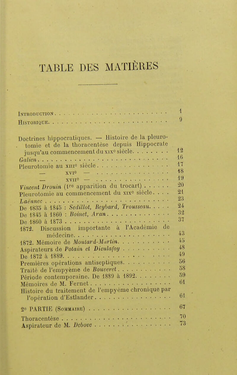 TABLE DES MATIÈRES Introduction HlSTOlUQUE Doctrines hippocratiques. — Histoire de la pleuro- tomie et de la thoracentèse depuis Hippocrate jusqu'au commencement du xixo siècle Galien Pleurotomie au xiiio siècle — xvi — — xviio — Vincent Drouin (fo apparition du trocart) Pleurotomie au commencement du xixc siècle. . . . Laé'nnec De 183o à 1845 : Sedillot, Reijbard, Trousseau De 1845 à 1860 : Boinet, Aran De 1860 à 1873 • • • • 187'2. Discussion importante à l'Académie de médecine. 1872. Mémoire de Moutard-Marliri Aspirateurs de Potain et Diculafoy De 1872 à 1889 Premières opérations antiseptiques Traité de l'empyème de Bouvei-et Période contemporaine. De 1889 à 1892 Mémoires de M. Fernet Histoire du traitement de l'empyème chronique par l'opération d'Estlander 20 PARTIE (Sommaire) Thoracentèse • Aspirateur de M. Dcbove