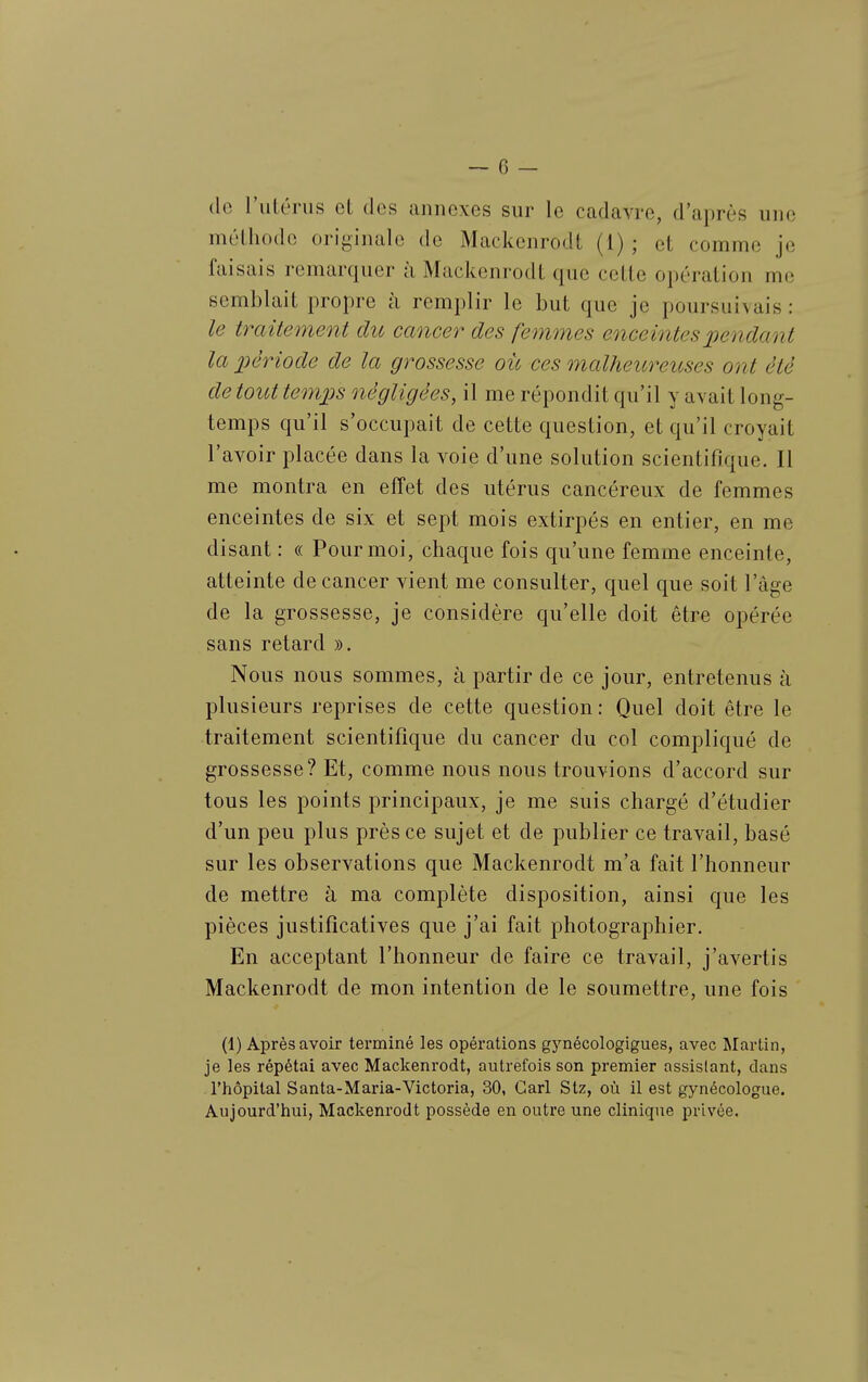 de l'utérus et des annexes sur le cadavre, d'après une méthode orij^inale de Mackcnrodt (i) ; et comme je faisais remarquer ii Mackenrodt que cette opération me semblait propre à remplir le but que je poursuivais : le traitement du cancer des femmes enceintespendaoït la période de la grossesse où ces malheureuses ont été de tout temjjs négligées, il me répondit qu'il y avait long- temps qu'il s'occupait de cette question, et qu'il croyait l'avoir placée dans la voie d'une solution scientifique. Il me montra en effet des utérus cancéreux de femmes enceintes de six et sept mois extirpés en entier, en me disant : « Pour moi, chaque fois qu'une femme enceinte, atteinte de cancer vient me consulter, quel que soit l'âge de la grossesse, je considère qu'elle doit être opérée sans retard ». Nous nous sommes, à partir de ce jour, entretenus à plusieurs reprises de cette question : Quel doit être le traitement scientifique du cancer du col compliqué de grossesse? Et, comme nous nous trouvions d'accord sur tous les points principaux, je me suis chargé d'étudier d'un peu plus près ce sujet et de publier ce travail, basé sur les observations que Mackenrodt m'a fait l'honneur de mettre à ma complète disposition, ainsi que les pièces justificatives que j'ai fait photographier. En acceptant l'honneur de faire ce travail, j'avertis Mackenrodt de mon intention de le soumettre, une fois (1) Après avoir terminé les opérations gynécologigues, avec ^lartin, je les répétai avec Mackenrodt, autrefois son premier assistant, dans l'hôpital Santa-Maria-Victoria, 30, Cari Stz, où il est gynécologue. Aujourd'hui, Mackenrodt possède en outre une clinique privée.