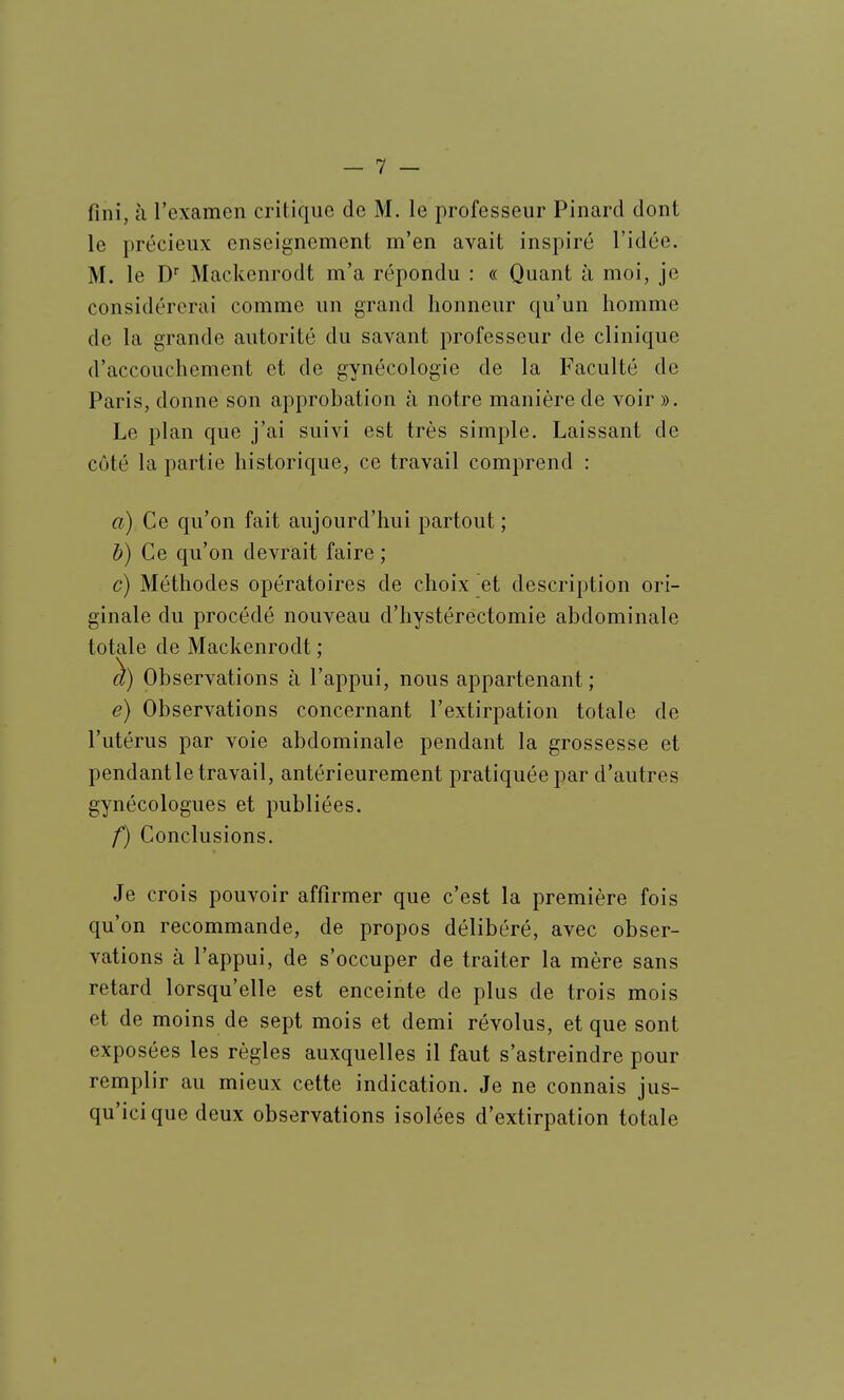 fini, h rcxamen critique de M. le professeur Pinard dont le précieux enseignement m'en avait inspiré l'idée. M. le D Mackenrodt m'a répondu : « Quant à moi, je considérerai comme un grand honneur qu'un homme de la grande autorité du savant professeur de clinique d'accouchement et de gynécologie de la Faculté de Paris, donne son approbation à notre manière de voir ». Le plan que j'ai suivi est très simple. Laissant de côté la partie historique, ce travail comprend : a) Ce qu'on fait aujourd'hui partout ; b) Ce qu'on devrait faire ; c) Méthodes opératoires de choix et description ori- ginale du procédé nouveau d'hystérectomie abdominale totale de Mackenrodt ; Observations à l'appui, nous appartenant ; e) Observations concernant l'extirpation totale de l'utérus par voie abdominale pendant la grossesse et pendant le travail, antérieurement pratiquée par d'autres gynécologues et publiées. f) Conclusions. Je crois pouvoir affirmer que c'est la première fois qu'on recommande, de propos délibéré, avec obser- vations à l'appui, de s'occuper de traiter la mère sans retard lorsqu'elle est enceinte de plus de trois mois et de moins de sept mois et demi révolus, et que sont exposées les règles auxquelles il faut s'astreindre pour remplir au mieux cette indication. Je ne connais jus- qu'ici que deux observations isolées d'extirpation totale