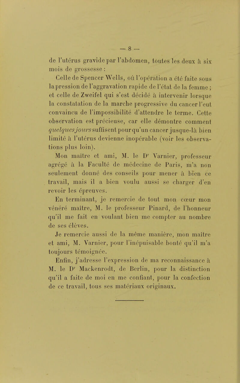 de l'utérus gravide par l'abdomen, toutes les deux à six mois de grossesse : Celle de Spencer Wells, où l'opération a été faite sous la pression de l'aggravation rapide de l'état de la femme ; et celle de Zweifel qui s'est décidé à intervenir lorsque la constatation de la marche progressive du cancer l'eut convaincu de l'impossibilité d'attendre le terme. Cette observation est précieuse, car elle démontre comment quelques jours suîûseni -pour qu un cancer jusque-là bien limité à l'utérus devienne inopérable (voir les observa- tions plus loin). Mon maître et ami, M. le D Varnier, professeur agrégé à la Faculté de médecine de Paris, m'a non seulement donné des conseils pour mener à bien ce travail, mais il a bien voulu aussi se charger d'en revoir les épreuves. En terminant, je remercie de tout mon cœur mon vénéré maître, M. le professeur Pinard, de l'honneur qu'il me fait en voulant bien me compter au nombre de ses élèves. Je remercie aussi de la même manière, mon maître et ami, M. Varnier, pour l'inépuisable bonté qu'il m'a toujours témoignée. Enfin, j'adresse l'expression de ma reconnaissance à M. le D Mackenrodt, de Berlin, pour la distinction qu'il a faite de moi en me confiant, pour la confection de ce travail, tous ses matériaux originaux.