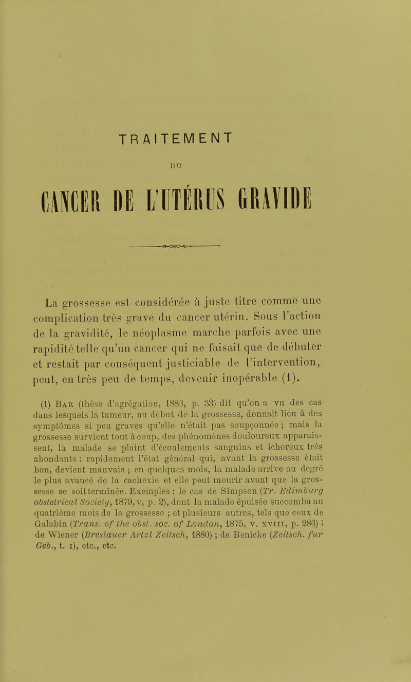 DU mm m i maus mmi La grossesse est considérée à juste titre comme une complication très grave du cancer utérin. Sous l'action de la gravidité, le néoplasme marche parfois avec une rapidité telle qu'un cancer qui ne faisait que de débuter et restait par conséquent justiciable de l'intervention, peut, entrés peu de temps, devenir inopérable (1). (1) Bar (thèse d'agrégation, 1883, p. 33) dit qu'on a vu des cas dans lesquels la tumeur, au début de la grossesse, donnait lieu à des symptômes si peu graves qu'elle n'était pas soupçonnée ; mais la grossesse survient tout à coup, des phénomènes douloureux apparais- sent, la malade se plaint d'écoulements sanguins et ichoreux très abondants : rapidement l'état général qui, avant la grossesse était bon, devient mauvais ; en quelques mois, la malade arrive au degré le plus avancé de la cachexie et elle peut mourir avant que la gros- sesse se soitterminée. Exemples: le cas de Simpson (Tr. Edimburg obstétrical Society, 1879, v, p. 2), dont la malade épuisée succomba au quatrième mois de la grossesse ; et plusieurs autres, tels que ceux do Galabin {Trans. of Ihe obst. soc. of Lonclon, 1875, v. xviii, p. 286) '■> de Wiener {Breslauer Artzl Zeitsch, 1880) ; de Benicke {Zeitsch. fur Geb., t. i), etc., etc.