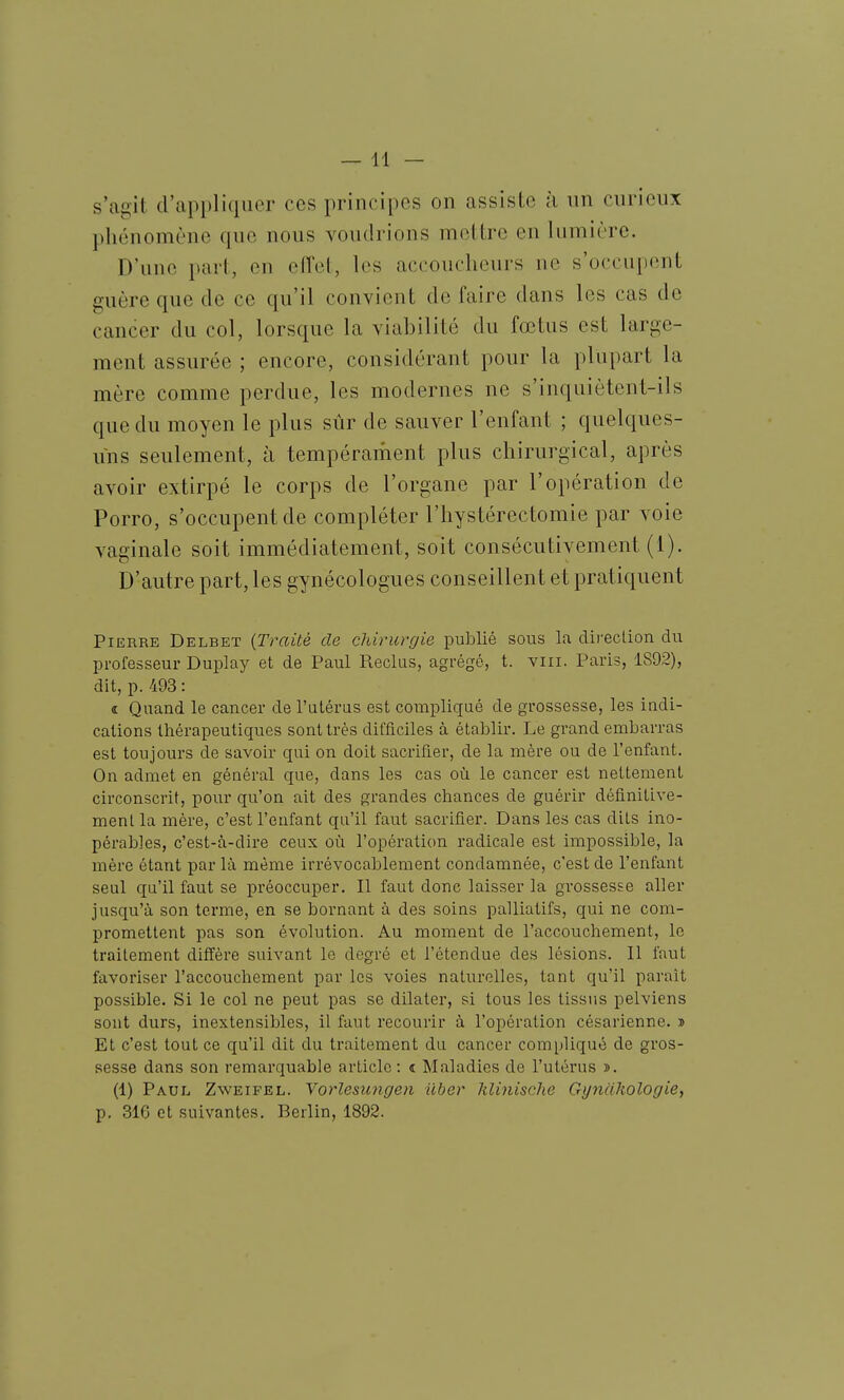 s'agit d'appliquer ces principes on assiste à un curieux phénomène que nous voudrions mettre en lumière. D'une part, en elTel, les accoucheurs ne s'occupent guère que de ce qu'il convient de faire dans les cas de cancer du col, lorsque la viabilité du fœtus est large- ment assurée ; encore, considérant pour la plupart la mère comme perdue, les modernes ne s'inquiètent-ils que du moyen le plus sûr de sauver l'enfant ; quelques- uns seulement, à tempérament plus chirurgical, après avoir extirpé le corps de l'organe par l'opération de Porro, s'occupent de compléter l'hystérectomie par voie vaginale soit immédiatement, soit consécutivement (1). D'autre part, les gynécologues conseillent et pratiquent Pierre Delbet {Traité de chirurgie publié sous la direction du professeur Duplay et de Paul Reclus, agrégé, t. viii. Paris, 1892), dit, p. 493 : « Quand le cancer de l'utérus est compliqué de grossesse, les indi- cations thérapeutiques sont très difficiles à établir. Le grand embarras est toujours de savoir qui on doit sacrifier, de la mère ou de l'enfant. On admet en général que, dans les cas où le cancer est nettement circonscrit, pour qu'on ait des grandes chances de guérir définitive- ment la mère, c'est l'enfant qu'il faut sacrifier. Dans les cas dits ino- pérables, c'est-à-dire ceux où l'opération radicale est impossible, la mère étant par là même irrévocablement condamnée, c'est de l'enfant seul qu'il faut se préoccuper. Il faut donc laisser la grossesse aller jusqu'à son terme, en se bornant à des soins palliatifs, qui ne com- promettent pas son évolution. Au moment de l'accouchement, le traitement diffère suivant le degré et l'étendue des lésions. Il faut favoriser l'accouchement par les voies naturelles, tant qu'il paraît possible. Si le col ne peut pas se dilater, si tous les tissus pelviens sont durs, inextensibles, il faut recourir à l'opération césarienne. » Et c'est tout ce qu'il dit du traitement du cancer compliqué de gros- sesse dans son remarquable article: î Maladies de l'utérus ». (1) Paul Zweifel. Yorlesimgen liber klinische GynaUologief p. 316 et suivantes. Berlin, 1892.
