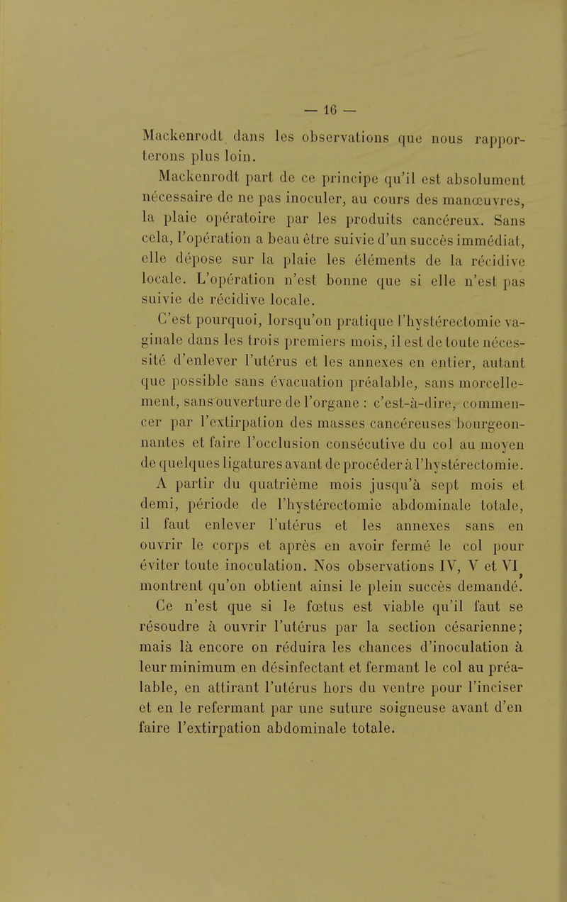 Mackenrodt clans les observations que nous rappor- terons plus loin. Mackenrodt part de ce principe qu'il est absolument nécessaire de ne pas inoculer, au cours des manœuvres, la plaie opératoire par les produits cancéreux. Sans cela, l'opération a beau être suivie d'un succès immédiat, elle dépose sur la plaie les éléments de la récidive locale. L'opération n'est bonne que si elle n'est pas suivie de récidive locale. C'est pourquoi, lorsqu'on pratique l'hystérectomie va- ginale dans les trois premiers mois, il est de toute néces- sité d'enlever l'utérus et les annexes en entier, autant que possible sans évacuation préalable, sans morcelle- ment, sans ouverture de l'organe : c'est-à-dire, commen- cer par l'extirpation des masses cancéreuses bourgeon- nantes et faire l'occlusion consécutive du col au moyen de quelques ligatures avant de procéder à l'hystérectomie. A partir du quatrième mois jusqu'à sept mois et demi, période de l'hystérectomie abdominale totale, il faut enlever l'utérus et les annexes sans en ouvrir le corps et après en avoir fermé le col pour éviter toute inoculation. Nos observations IV, V et VI montrent qu'on obtient ainsi le plein succès demandé. Ce n'est que si le fœtus est viable qu'il faut se résoudre à ouvrir l'utérus par la section césarienne; mais là encore on réduira les chances d'inoculation à leur minimum en désinfectant et fermant le col au préa- lable, en attirant l'utérus hors du ventre pour l'inciser et en le refermant par une suture soigneuse avant d'en faire l'extirpation abdominale totale.