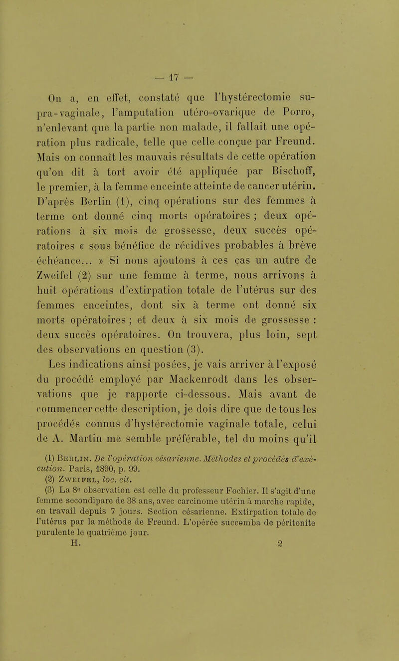 On a, en effet, constaté que l'iiystérectomie su- pra-va<^-in aie, l'ampulation utéro-ovarique de Porro, n'enlevant que la partie non malade, il fallait une opé- ration plus radicale, telle que celle conçue par Freund. Mais on connaît les mauvais résultats de cette opération qu'on dit à tort avoir été appliquée par Bischoff, le premier, à la femme enceinte atteinte de cancer utérin. D'après Berlin (1), cinq opérations sur des femmes à terme ont donné cinq morts opératoires ; deux opé- rations à six mois de grossesse, deux succès opé- ratoires « sous bénéfice de récidives probables à brève échéance... » Si nous ajoutons à ces cas un autre de Zweifel (2) sur une femme à terme, nous arrivons à huit opérations d'extirpation totale de l'utérus sur des femmes enceintes, dont six à terme ont donné six morts opératoires ; et deux à six mois de grossesse : deux succès opératoires. On trouvera, plus loin, sept des observations en question (3). Les indications ainsi posées, je vais arriver à l'exposé du procédé employé par Mackenrodt dans les obser- vations que je rapporte ci-dessous. Mais avant de commencer cette description, je dois dire que de tous les procédés connus d'hystérectomie vaginale totale, celui de A. Martin me semble préférable, tel du moins qu'il (1) Berlin. De V opération césarienne. Méthodes et procèdes d'exé- cution. Paris, 1890, p. 99. (2) Zweifel, toc. cit. (3) La 8e observation est celle du professeur Fochier. Il s'agit d'une femme secondipare de 38 ans, avec carcinome utérin à marche rapide, en travail depuis 7 jours. Section césarienne. Extirpation totale de l'utérus par la méthode de Freund. L'opérée succomba de péritonite purulente le quatrième jour. H. 2