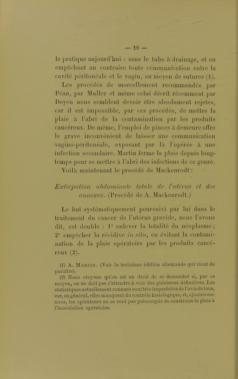 le pratique aujourd'hui : sans le tube à drainage, et en empêchant au contraire toute communication entre la cavité péritonéale et le vagin, au moyen de sutures (1). Les procédés de morcellement recommandés par Péan, par Muller et môme celui décrit récemment par Doyen nous semblent devoir être absolument rejetés, car il est impossible, par ces procédés, de mettre la plaie à l'abri de la contamination par les produits cancéreux. De même, l'emploi de pinces à demeure ofl're le grave inconvénient de laisser une communication vagino-péritonéale, exposant par là l'opérée à une infection secondaire. Martin ferme la plaie depuis long- temps pour se mettre à l'abri des infections de ce genre. Voilà maintenant le procédé de Mackenrodt : Extirpation abdominale totale de Vutérus et des annexes. (Procédé de A. Mackenrodt.) Le but systématiquement poursuivi par lui dans le traitement du cancer de l'utérus gravide, nous l'avons dit, est double : 1° enlever la totalité du néoplasme; 2° empêcher la récidive in situ, en évitant la contami- nation de la plaie opératoire par les produits cancé- reux (2). (1) A. Martin. (Voir la troisième édition allemande qui vient de paraître). (2) Nous croyons qu'on est en droit de se demander si, par ce moyen, on ne doit pas s'attendre à voir des guérisons définitives. Les statistiques actuellement connues sont très imparfaites de l'avis de tous, car, en général, elles manquent du contrôle histologique, et, ajouterons- nous, les operateurs ne se sont pas préoccupés de soustraire la plaie à l'inoculation opératoire.