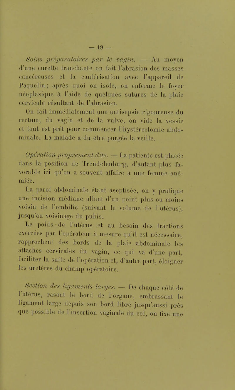 Soins foires par le vagin. — Au moyen d'une curcUe tranchante on fait l'abrasion des masses cancéreuses et la cautérisation avec l'appareil de Paquelin ; après quoi on isole, on enferme le foyer néoplasique à l'aide de quelques sutures de la plaie cervicale résultant de l'abrasion. On fait immédiatement une antisepsie rigoureuse du rectum, du vagin et de la vulve, on vide la vessie et tout est prêt pour commencer l'iiystérectomie abdo- minale. La malade a du être purgée la veille. 02:)èrationproprement dite. — La patiente est placée dans la position de Trendelenburg, d'autant plus fa- vorable ici qu'on a souvent affaire â une femme ané- miée. La paroi abdominale étant aseptisée, on y pratique une incision médiane allant d'un point plus ou moins voisin de l'ombilic (suivant le volume de l'utérus), jusqu'au voisinage du pubis. Le poids de l'utérus et au besoin des tractions exercées par l'opérateur à mesure qu'il est nécessaire, rapprochent des bords de la plaie abdominale les attaches cervicales du vagin, ce qui va d'une part, faciliter la suite de l'opération et, d'autre part, éloigner les uretères du champ opératoire. ^ Section des ligaments larges. — De chaque côté de l'utérus, rasant le bord de l'organe, embrassant le ligament large depuis son bord libre jusqu'aussi près que possible de l'insertion vaginale du col, on fixe une