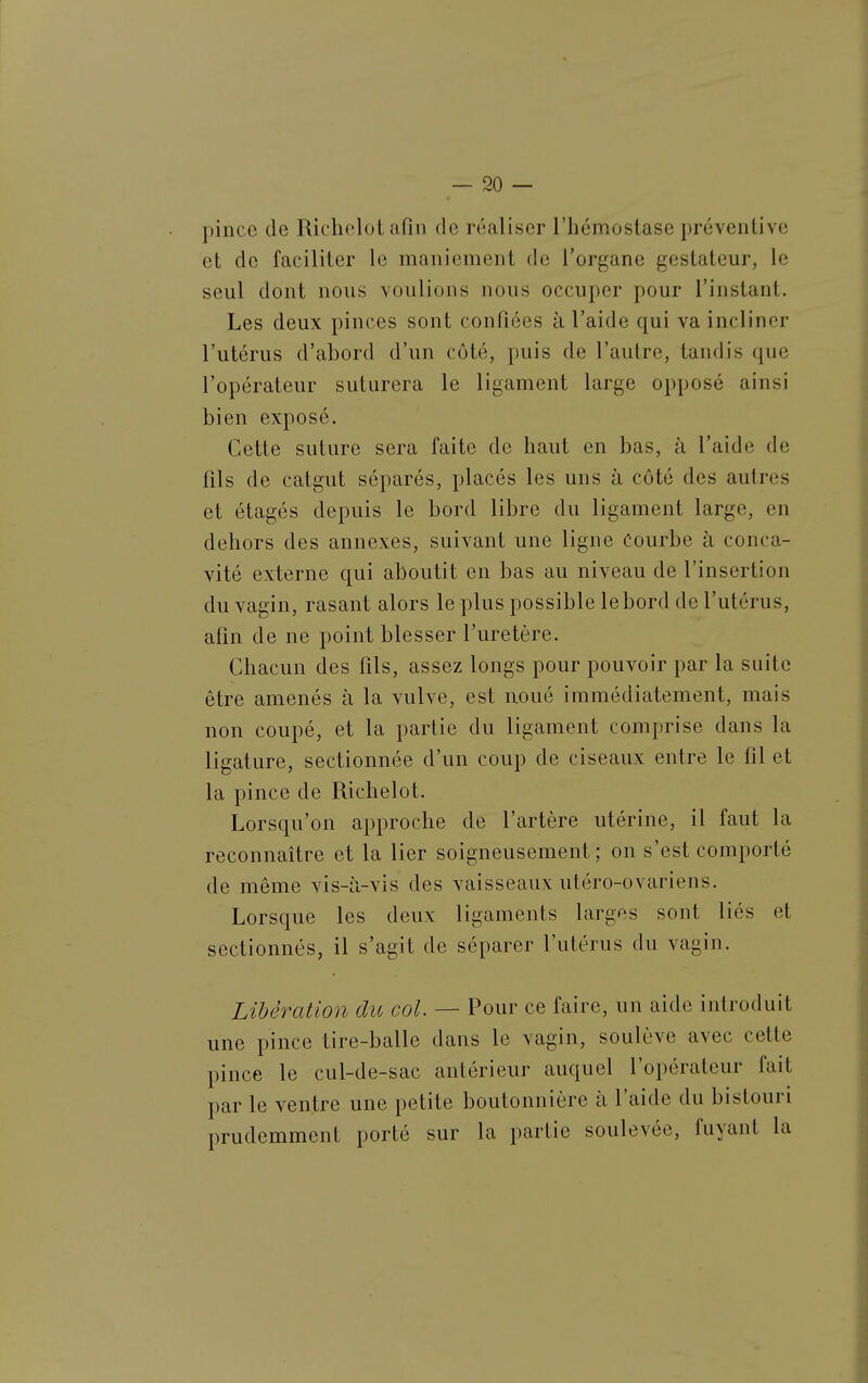 pince de Richelot afin de réaliser l'hémostase préventive et de faciliter le maniement de l'organe gestateur, le seul dont nous voulions nous occuper pour l'instant. Les deux pinces sont confiées à l'aide qui va incliner l'utérus d'abord d'un côté, puis de l'autre, tandis que l'opérateur suturera le ligament large opposé ainsi bien exposé. Cette suture sera faite de haut en bas, à l'aide de fils de catgut séparés, placés les uns à côté des autres et étagés depuis le bord libre du ligament large, en dehors des annexes, suivant une ligne Courbe à conca- vité externe qui aboutit en bas au niveau de l'insertion du vagin, rasant alors le plus possible le bord de l'utérus, afin de ne point blesser l'uretère. Chacun des fils, assez longs pour pouvoir par la suite être amenés à la vulve, est noué immédiatement, mais non coupé, et la partie du ligament comprise dans la ligature, sectionnée d'un coup de ciseaux entre le fil et la pince de Richelot. Lorsqu'on approche de l'artère utérine, il faut la reconnaître et la lier soigneusement; on s'est comporté de même vis-à-vis des vaisseaux utéro-ovariens. Lorsque les deux ligaments larges sont liés et sectionnés, il s'agit de séparer l'utérus du vagin. Libération du col. — Pour ce faire, un aide introduit une pince tire-balle dans le vagin, soulève avec cette pince le cul-de-sac antérieur auquel l'opérateur fait par le ventre une petite boutonnière à l'aide du bistouri prudemment porté sur la partie soulevée, fuyant la