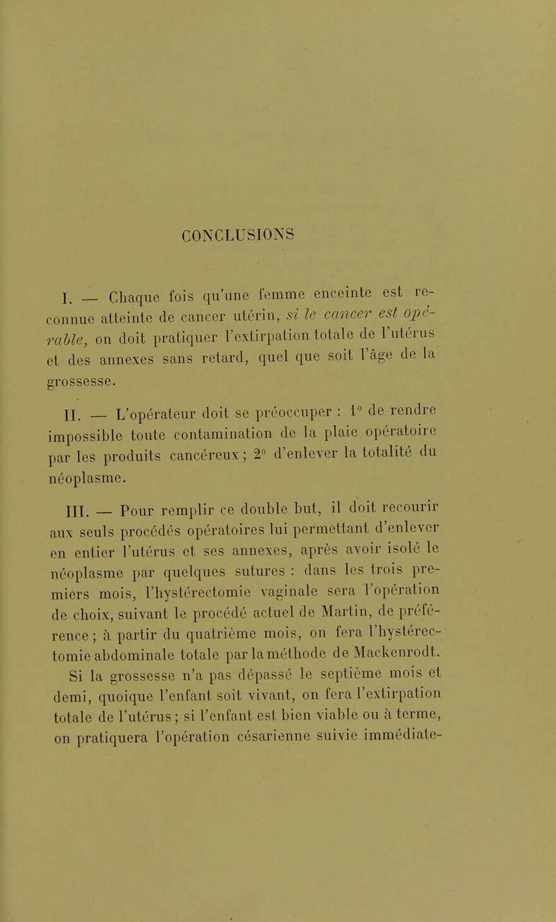 CONCLUSIONS I. _ Chaque fois qu'une femme enceinte est re- connue atteinte de cancer utérin, si le cancer est oivl- rahle, on doit pratiquer l'extirpation totale de l'utérus et des annexes sans retard, quel que soit l'âge de la grossesse. n. _ L'opérateur doit se préoccuper : 1° de rendre impossible toute contamination de la plaie opératoire par les produits cancéreux ; 2° d'enlever la totalité du néoplasme. IIL — Pour remplir ce double but, il doit recourir aux seuls procédés opératoires lui permettant d'enlever en entier l'utérus et ses annexes, après avoir isolé le néoplasme par quelques sutures : dans les trois pre- miers mois, l'hystérectomie vaginale sera l'opération de choix, suivant le procédé actuel de Martin, de préfé- rence ; à partir du quatrième mois, on fera l'hystérec- tomie abdominale totale par la méthode de Mackenrodt. Si la grossesse n'a pas dépassé le septième mois et demi, quoique l'enfant soit vivant, on fera l'extirpation totale de l'utérus ; si l'enfant est bien viable ou à terme, on pratiquera l'opération césarienne suivie immédiate-