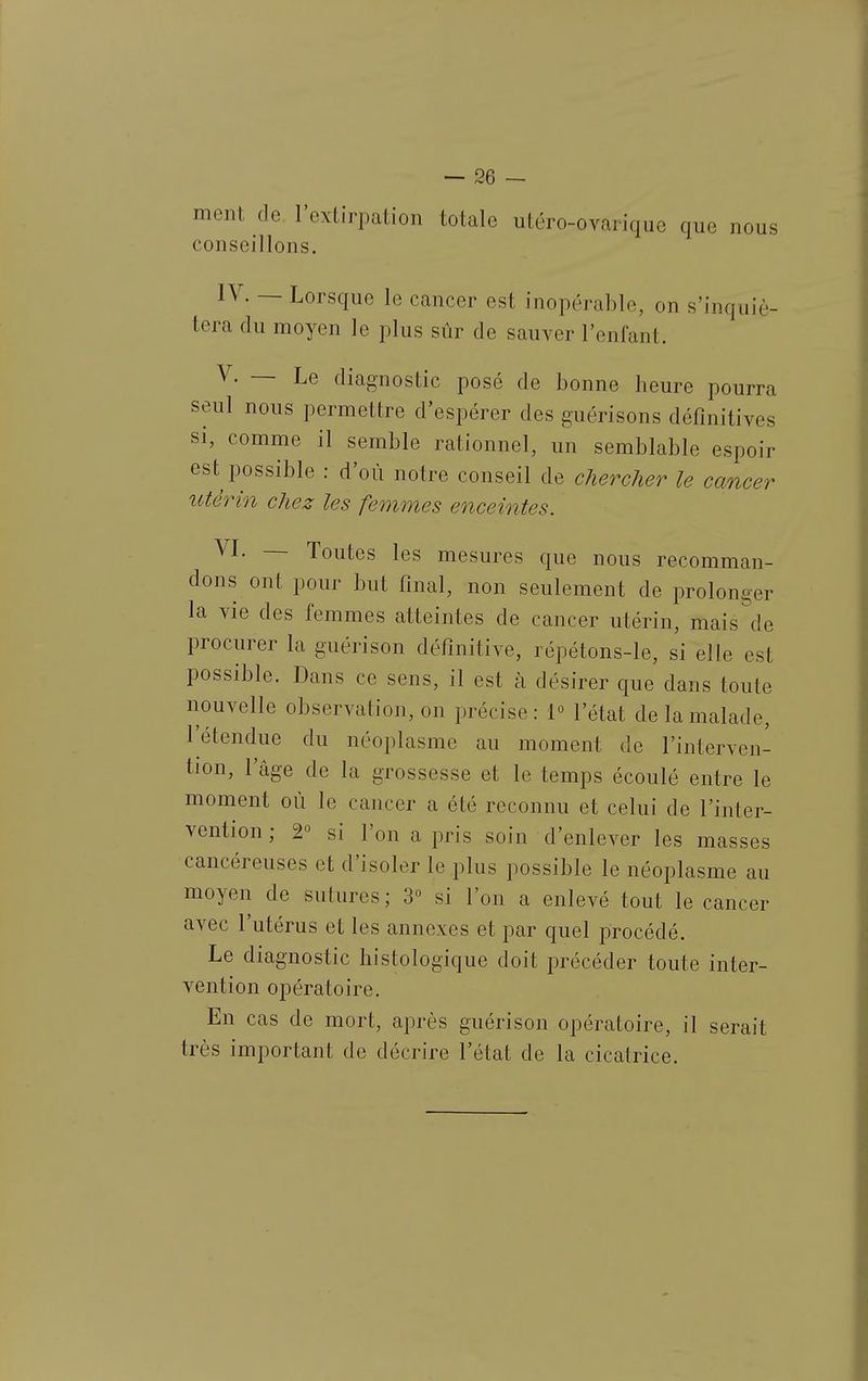 ment de l'extirpation totale utéro-ovarique que nous conseillons. IV. — Lorsque le cancer est inopérable, on s'inquié- tera du moyen le plus sûr de sauver l'enfant. V. — Le diagnostic posé de bonne heure pourra seul nous permettre d'espérer des guérisons définitives si, comme il semble rationnel, un semblable espoir est possible : d'où notre conseil de chercher le cancer utérin chez les femmes enceintes. VL — Toutes les mesures que nous recomman- dons ont pour but final, non seulement de prolonger la vie des femmes atteintes de cancer utérin, mais de procurer la guérison définitive, répétons-le, si elle est possible. Dans ce sens, il est à désirer que dans toute nouvelle observation, on précise: 1° l'état de la malade, l'étendue du néoplasme au moment de l'interven- tion, l'âge de la grossesse et le temps écoulé entre le moment où le cancer a été reconnu et celui de l'inter- vention ; 2° si l'on a pris soin d'enlever les masses cancéreuses et d'isoler le plus possible le néoplasme au moyen de sutures; 3« si l'on a enlevé tout le cancer avec l'utérus et les annexes et par quel jDrocédé. Le diagnostic histologique doit précéder toute inter- vention opératoire. En cas de mort, après guérison opératoire, il serait très important de décrire l'état de la cicatrice.