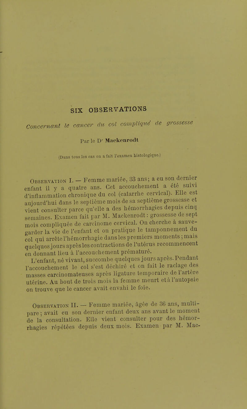 SIX OBSERVATIONS Concernant le cancer du col comvmué de grossesse Parle D-^ Mackenrodt (Dans tous les cas on a fait l'examen histologique.) Observation I. - Femme mariée, 33 ans; a eu son dernier enfant il y a quatre ans. Cet accouchement a été suivi d'inflammation chronique du col (catarrhe cervical). Elle est aujourd'hui dans le septième mois de sa septième grossesse et vient consulter parce qu'elle a des hémorrhagies depuis cinq semaines. Examen fait par M. Mackenrodt : grossesse de sept mois compliquée de carcinome cervical. On cherche à sauve- garder la vie de l'enfant et on pratique le tamponnement du col qui arrête l'hémorrhagie dans les premiers moments ; mais quelques j ours après les contractions de l'utérus recommencent en donnant lieu à l'accouchement prématuré. L'enfant, né vivant, succombe quelques jours après. Pendant l'accouchement le col s'est déchiré et on fait le raclage des masses carcinomateuses après ligature temporaire de l'artère utérine. Au bout de trois mois la feiume meurt etàl'autopsie on trouve que le cancer avait envahi le foie. Observation II. — Femme mariée, âgée de 36 ans, multi- pare ; avait eu son dernier enfant deux ans avant le moment de la consultation. Elle vient consulter pour des hémor- rhagies répétées depuis deux mois. Examen par M. Mac-