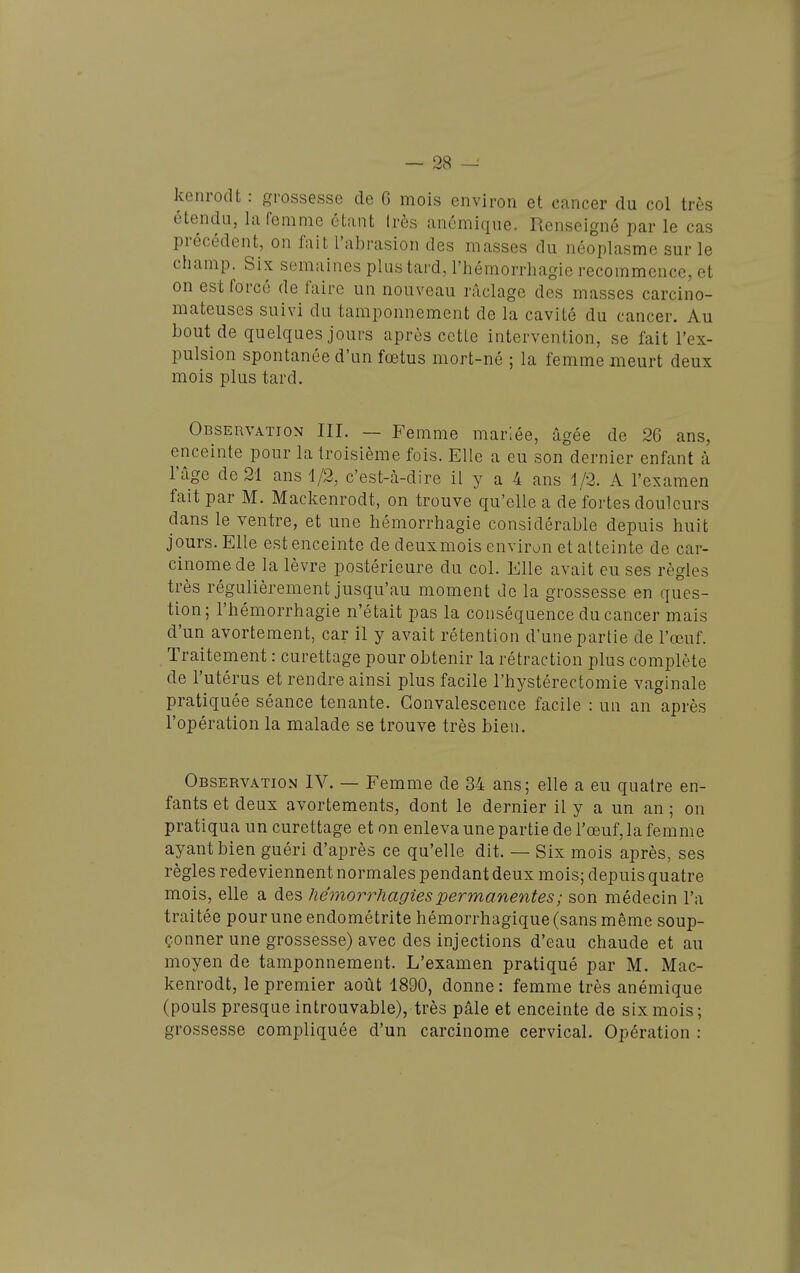 kenrodt : grossesse de G mois environ et cancer du col très étendu, la femme étant Irès anémique. Renseigné par le cas précédent, on fait l'abrasion des masses du néoplasme sur le champ. Six semaines plus tard, l'hémorrhagie recommence, et on est forcé de faire un nouveau raclage des masses carcino- mateuses suivi du tamponnement de la cavité du cancer. Au bout de quelques jours après cette intervention, se fait l'ex- pulsion spontanée d'un fœtus mort-né ; la femme meurt deux mois plus tard. Observation III. — Femme mariée, âgée de 26 ans, enceinte pour la troisième fois. Elle a eu son dernier enfant à l'âge de 21 ans 1/2, c'est-à-dire il y a 4 ans 1/2. A l'examen fait par M. Mackenrodt, on trouve qu'elle a de fortes douleurs dans le ventre, et une hémorrhagie considérable depuis huit jours. Elle est enceinte de deux mois environ et atteinte de car- cinome de la lèvre postérieure du col. Elle avait eu ses règles très régulièrement jusqu'au moment de la grossesse en ques- tion; l'hémorrhagie n'était pas la conséquence du cancer mais d'un avortement, car il y avait rétention d'une partie de l'œuf. Traitement : curettage pour obtenir la rétraction plus complète de l'utérus et rendre ainsi plus facile l'hystérectomie vaginale pratiquée séance tenante. Convalescence facile : un an après l'opération la malade se trouve très bien. Observation IV. — Femme de 34 ans; elle a eu quatre en- fants et deux avortements, dont le dernier il y a un an ; on pratiqua un curettage et on enleva une partie de l'œuf, la femme ayant bien guéri d'après ce qu'elle dit. — Six mois après, ses règles redeviennent normales pendant deux mois; depuis quatre mois, elle a des hémorrhagies permanentes ; son médecin l'a traitée pour une endométrite hémorrhagique (sans même soup- çonner une grossesse) avec des injections d'eau chaude et au moyen de tamponnement. L'examen pratiqué par M. Mac- kenrodt, le premier août 1890, donne : femme très anémique (pouls presque introuvable), très pâle et enceinte de six mois; grossesse compliquée d'un carcinome cervical. Opération :