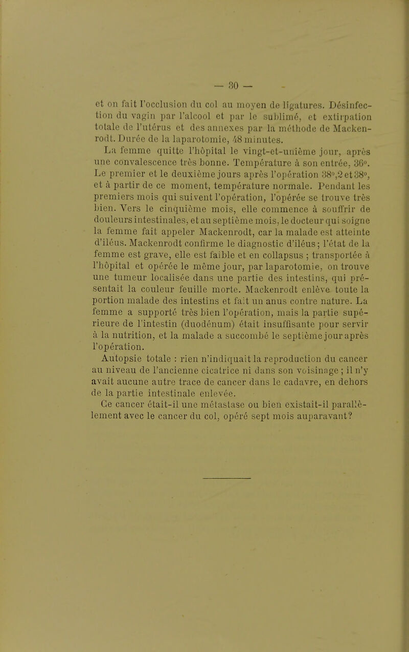 et on fait roccliision du col au moyen de ligatures. Désinfec- tion du vagin par l'alcool et par le sublimé, et extirpation totale de l'utérus et des annexes par la méthode de Macken- rodt. Durée de la laparotomie, 48 minutes. La femme quitte l'hôpital le vingt-et-unième jour, après une convalescence très bonne. Température à son entrée, 36. Le premier et le deuxième jours après l'opération 38^2 et 38°, et à partir de ce moment, température normale. Pendant les premiers mois qui suivent l'opération, l'opérée se trouve très bien. Vers le cinquième mois, elle commence à souffrir de douleurs intestinales, et au septième mois, le docteur qui soigne la femme fait appeler Mackenrodt, car la malade est atteinte d'iléus. Mackenrodt confirme le diagnostic d'iléus; l'état de la femme est grave, elle est faible et en collapsus ; transportée à l'hôpital et opérée le même jour, par laparotomie, on trouve une tumeur localisée dans une partie des intestins, qui pré- sentait la couleur feuille morte. Mackenrodt enlève toute la portion malade des intestins et fait un anus contre nature. La femme a supporté très bien l'opération, mais la partie supé^ rieure de l'intestin (duodénum) était insuffisante pour servir à la nutrition, et la malade a succombé le septième jour après l'opération. Autopsie totale : rien n'indiquait la reproduction du cancer au niveau de l'ancienne cicatrice ni dans son voisinnge ; il n'y avait aucune autre trace de cancer dans le cadavre, en dehors de la partie intestinale enlevée. Ce cancer était-il une métastase ou bien existait-il parallè- lement avec le cancer du col, opéré sept mois auparavant?