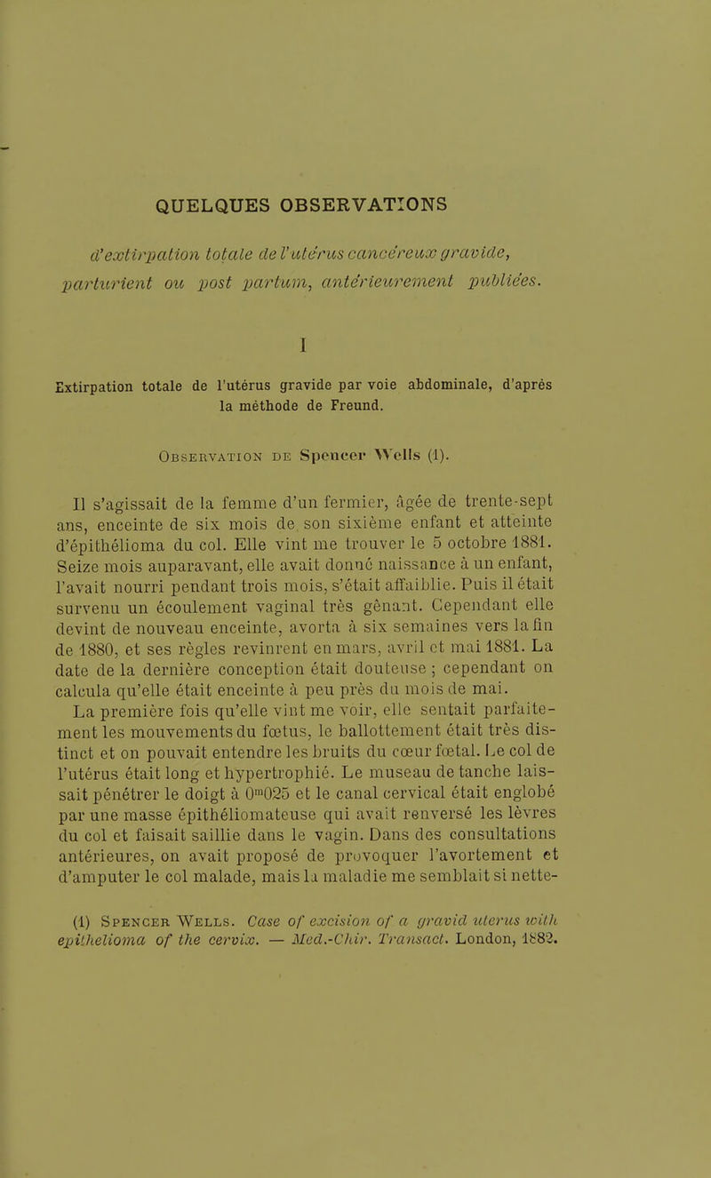 QUELQUES OBSERVATIONS d'extirpation totale de l'utérus cancéreux gravide, parturient ou post partum, antérieicrement 2^ubliées. I Extirpation totale de l'utérus gravide par voie abdominale, d'après la méthode de Freund. Observation de Spencer Wells (1). Il s'agissait de la femme d'un fermier, âgée de trente-sept ans, enceinte de six mois de son sixième enfant et atteinte d'épithélioma du col. Elle vint me trouver le 5 octobre 1881. Seize mois auparavant, elle avait donné naissance à un enfant, l'avait nourri pendant trois mois, s'était affaiblie. Puis il était survenu un écoulement vaginal très gênant. Cependant elle devint de nouveau enceinte, avorta à six semaines vers la fin de 1880, et ses règles revinrent en mars, avril et mai 1881. La date de la dernière conception était douteuse ; cependant on calcula qu'elle était enceinte à peu près du mois de mai. La première fois qu'elle vint me voir, elle sentait parfaite- ment les mouvements du fœtus, le ballottement était très dis- tinct et on pouvait entendre les bruits du cœur fœtal. I.e col de l'utérus était long et hypertrophié. Le museau de tanche lais- sait pénétrer le doigt à 0'025 et le canal cervical était englobé par une masse épithéliomateuse qui avait renversé les lèvres du col et faisait saillie dans le vagin. Dans des consultations antérieures, on avait proposé de provoquer l'avortement et d'amputer le col malade, mais la maladie me semblait si nette- (1) Spencer Wells. Case of excision of a gravid utérus with epithelioma of the cervix. — Med.-Chir. Transact. London, lh'82.