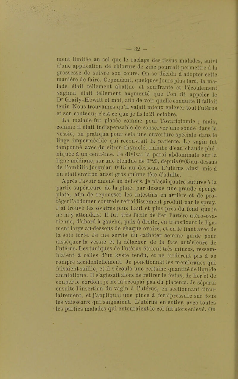ment limitée au col que le raclage des tissus malades, suivi d'une application de chlorure de ziiic pourrait permettre à la grossesse de suivre son cours. On se décida à adopter cette manière de faire. Cependant, quelques jours plus tard, la ma- lade était tellement abattue et souffrante et l'écoulement vaginal était tellement augmenté que l'on fit appeler le D'- Graily-Hewitt et moi, afin de voir quelle conduite il fallait tenir. Nous trouvâmes qu'il valait mieux enlever tout l'utérus et son contenu; c'est ce que je fis le 21 octobre. La malade fut placée comme pour l'ovariotomie ; mais, comme il était indispensable de conserver une sonde dans la vessie, on pratiqua pour cela une ouverture spéciale dans le linge imperméable qui recouvrait la patiente. Le vagin fut tamponné avec du citron thymolé, imbibé d'eau chaude phé- niquée à un centième. Je divisai la paroi abdominale sur la ligne médiane, sur une étendue de 0'20, depuis O-^OS au-dessus de l'ombilic jusqu'au 0™15 au-dessous. L'utérus ainsi mis à nu était environ aussi gros qu'une tête d'adulte. Après l'avoir amené au dehors, je plaçai quatre sutures à la partie supérieure de la plaie, par dessus une grande éponge plate, afin de repousser les intestins en arrière et de pro- téger l'abdomen contre le refroidissement produit par le spray. J'ai trouvé les ovaires plus haut et plus près du fond que je ne m'y attendais. Il fut très facile de lier l'artère utéro-ova- rienne, d'abord à gauche, puis à droite, en transfixant le liga- ment large au-dessous de chaque ovaire, et en le liant avec de la soie forte. Je me servis du cathéter comme guide pour disséquer la vessie et la détacher de la face antérieure de l'utérus. Les tuniques de l'utérus étaient très minces, ressem- blaient à celles d'un kyste tendu, et ne tardèrent pas à se rompre accidentellement. Je ponctionnai les membranes qui faisaient saillie, et il s'écoula une certaine quantité de liquide amniotique. Il s'agissait alors de retirer le foetus, de lier et de couper le cordon ; je ne m'occupai pas du placenta. Je séparai ensuite l'insertion du vagin à l'utérus, en sectionnant circu- lairement, et j'appliquai une pince à forcipressure sur tous les vaisseaux qui saignaient. L'utérus en entier, avec toutes les parties malades qui entouraient le col fut alors enlevé. On