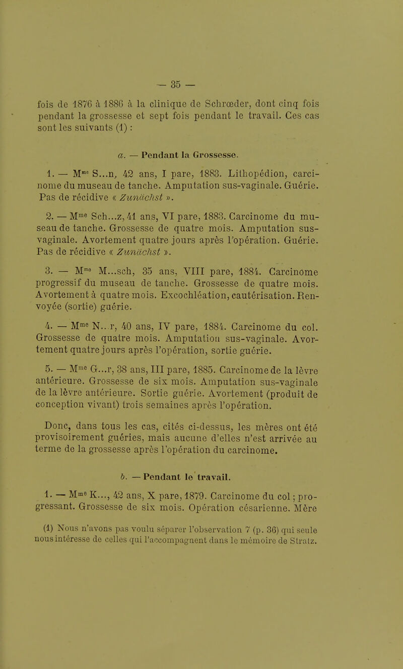 fois de 1876 à 188G à la clinique de Schrœder, dont cinq fois pendant la grossesse et sept fois pendant le travail. Ces cas sont les suivants (1) : a. — Pendant la Grossesse. 1. — M' S...n^ 42 ans, I pare, 1883. Litliopédion, carci- nome du museau de tanche. Amputation sus-vaginale. Guérie. Pas de récidive « Zunachst ». 2. — M™e Sch...z,41 ans, VI pare, 1883. Carcinome du mu- seau de tanche. Grossesse de quatre mois. Amputation sus- vaginale. Avortement quatre jours après l'opération. Guérie. Pas de récidive <( Zunachst ». 3. — M- M...sch, 35 ans, VIII pare, 1884. Carcinome progressif du museau de tanche. Grossesse de quatre mois. Avortement à quatre mois. Excochléation, cautérisation. Ren- voyée (sortie) gaérie. 4. — M°ie N...r, 40 ans, IV pare, 1884. Carcinome du col. Grossesse de quatre mois. Amputation sus-vaginale. Avor- tement quatre jours après l'opération, sortie guérie. 5. — Mie G...r, 38 ans, III pare, 1885. Carcinome de la lèvre antérieure. Grossesse de six mois. Amputation sus-vaginale de la lèvre antérieure. Sortie guérie. Avortement (produit de conception vivant) trois semaines après l'opération. Donc, dans tous les cas, cités ci-dessus, les mères ont été provisoirement guéries, mais aucune d'elles n'est arrivée au terme de la grossesse après l'opération du carcinome. h. — Pendant le travail. 1. — M^io K..., 42 ans, X pare, 1879. Carcinome du col ; pro- gressant. Grossesse de six mois. Opération césarienne. Mère (1) Nous n'avons pas voulu séparer l'observation 7 (p. 36) qui seule nous intéresse de celles qui l'accompagnent dans le mémoire de Stralz.