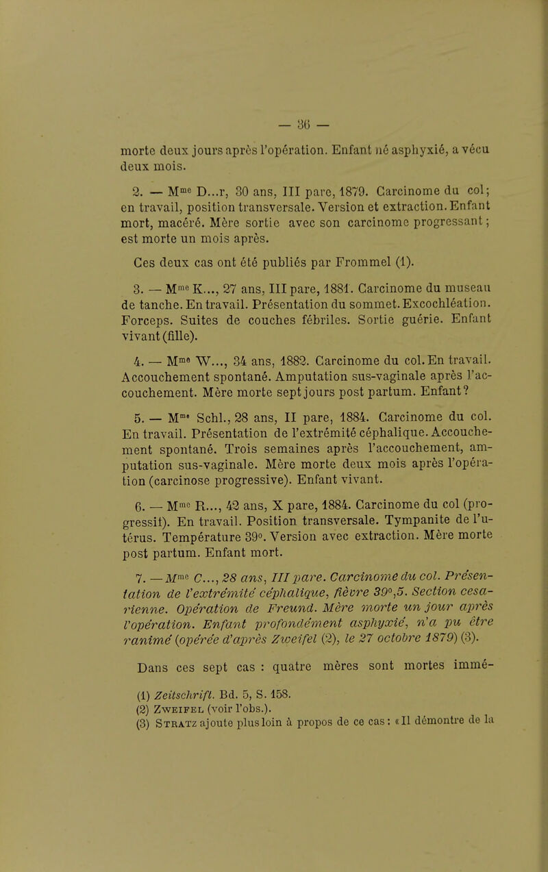 morte deux jours après l'opération. Enfant )ié asphyxié, a vécu deux mois. 2. — M^ne D...r, 30 ans, III pare, 1879. Carcinome du col; en travail, position transversale. Version et extraction. Enfant mort, macéré. Mère sortie avec son carcinome progressant; est morte un mois après. Ces deux cas ont été publiés par Frommel (1). 3. — M^e K..., 27 ans, III pare, 1881. Carcinome du museau de tanche. En travail. Présentation du sommet. Excochléation. Forceps. Suites de couches fébriles. Sortie guérie. Enfant vivant (fille). 4. — M°^0 W..., 34 ans, 1882. Carcinome du col.En travail. Accouchement spontané. Amputation sus-vaginale après l'ac- couchement. Mère morte sept jours post partum. Enfant? 5. — M' Schl., 28 ans, II pare, 1884. Carcinome du col. En travail. Présentation de l'extrémité céphalique. Accouche- ment spontané. Trois semaines après l'accouchement, am- putation sus-vaginale. Mère morte deux mois après l'opéra- tion (carcinose progressive). Enfant vivant. 6. _ Mme R..,^ 42 ans, X pare, 1884. Carcinome du col (pro- gressit). En travail. Position transversale. Tympanite de l'u- térus. Température 39°. Version avec extraction. Mère morte post partum. Enfant mort. 7. —jjfrae c....,28 ans^ III pare. Carcinome du col. Présen- tation de Vextrémité céphalique, fièvre 5P°,5. Section césa- rienne. Opération de Freund. Mère morte un jour après l'opération. Enfant profondément asphyxié, n'a pu être ranimé {opérée d'après Zweifel (2), le 27 octobre 1879) (3). Dans ces sept cas : quatre mères sont mortes immé- (1) Zeitschrifl. Bd. 5, S. 158. (2) Zweifel (voir l'obs.). (3) Stratzajoute plusloin à propos de ce cas: «Il démontre de la