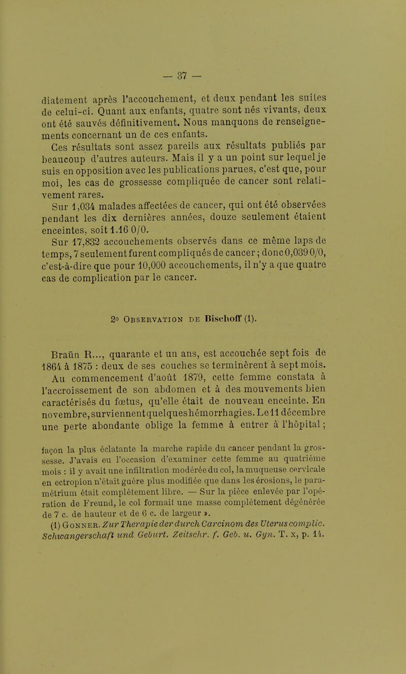 diatement après l'accouchement, et deux pendant les suites de celui-ci. Quant aux enfants, quatre sont nés vivants, deux ont été sauvés définitivement. Nous manquons de renseigne- ments concernant un de ces enfants. Ces résultats sont assez pareils aux résultats publiés par beaucoup d'autres auteurs. Mais il y a un point sur lequel je suis en opposition avec les publications parues, c'est que, pour moi, les cas de grossesse compliquée de cancer sont relati- vement rares. Sur 1,034 malades affectées de cancer, qui ont été observées pendant les dix dernières années, douze seulement étaient enceintes, soit 1.16 0/0. Sur 17,832 accouchements observés dans ce même laps de temps, 7 seulement furent compliqués de cancer ; donc 0,039 0/0, c'est-à-dire que pour 10,000 accouchements, il n'y a que quatre cas de complication par le cancer. 2° Observation de Bischoff (1). Braûn R..., quarante et un ans, est accouchée sept fois de 1864 à 1875 : deux de ses couches se terminèrent à sept mois. Au commencement d'août 1879, cette femme constata à l'accroissement de son abdomen et à des mouvements bien caractérisés du fœtus^ qu'elle était de nouveau enceinte. En novembre, surviennentquelqueshémorrhagies.Lell décembre une perte abondante oblige la femme à entrer à l'hôpital ; façon la plus éclatante la marche rapide du cancer pendant la gros- sesse. J'avais eu l'occasion d'examiner cette femme au quatrième mois ; il y avait une infiltration modérée du col, la muqueuse cervicale en ectropion n'était guère plus modifiée que dans les érosions, le para- métrium était complètement libre. — Sur la pièce enlevée par l'opé- ration de Freund, le col formait une masse complètement dégénérée de 7 c. de hauteur et de 6 c. de largeur ». (1) GoNNER. Ziir Therapiederdurch Carcinom des Utéruscomplic. Schwangerschaft tmd Geburt. Zeitschr. f. Geb. u. Gyn. T. x, p. 14.
