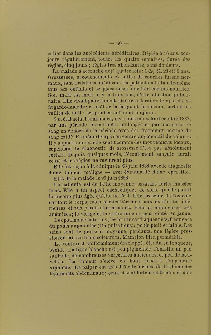 culier dans les antécédents héréditaires. Réglée à IG ans, tou- jours régulièrement, toutes les quatre semaines, durée des règles, cinq jours ; règles très abondantes, sans douleurs. La malade a accouché déjà quatre fois : à22, 24,28 et30 ans. Grossesses, accouchements et suites de couches furent nor- maux, sans assistance médicale. La patiente allaita elle-même tous ses enfants et se plaça aussi une fois comme nourrice. Son mari est mort, il y a trois ans, d'une affection pulmo- naire. Elle vivait pauvrement. Dans ces derniers temps, elle se fit garde-malade; ce métier la fatiguait beaucoup, surtout les veilles de nuit ; ses jambes enflaient toujours. Son état actuel commença, il y a huit mois, fin d'octobre 1887, par une période menstruelle prolongée et par une perte de sang en dehors de la période avec des fragments comme du sang caillé. En même temps son ventre augmentait de volume. Il y a quatre mois, elle sentit comme des mouvements fœtaux; cependant le diagnostic de grossesse n'est pas absolument certain. Depuis quelques mois, l'écoulement sanguin aurait cessé et les règles ne revinrent plus. Elle fut reçue à la clinique le 23 juin 1888 avec le diagnostic d'une tumeur maligne — avec éventualité d'une opération. Etat de la malade le 25 juin 1888 : La patiente est de taille moyenne, ossature forte, muscles bons. Elle a un aspect cachectique, de sorte qu'elle paraît beaucoup plus âgée qu'elle ne l'est. Elle présente de l'œdème sur tout le corps, mais particulièrement aux extrémités infé- rieures et aux parois abdominales. Peau et muqueuses très anémiées; le visage et la sclérotique un peu teintés en jaune. Les poumons sont sains ; les bruits cardiaques nets, fréquence du pouls augmentée (114 pulsations) ; pouls petit et faible. Les seins sont de grosseur moyenne, pendants, une légère près- I sionen fait sortir du colostrum. Mamelon bien perméable. Le ventre est uniformément développé, étendu en longueur, ovoïde. La ligne blanche est peu pigmentée, l'ombilic un peu saillant ; de nombreuses vergetures anciennes, et peu de nou- velles. La tumeur s'élève en haut jusqu'à l'appendice xiphoïde. Le palper est très difficile à cause de l'œdème des téguments abdominaux ; ceux-ci sont fortement tendus et dou- f