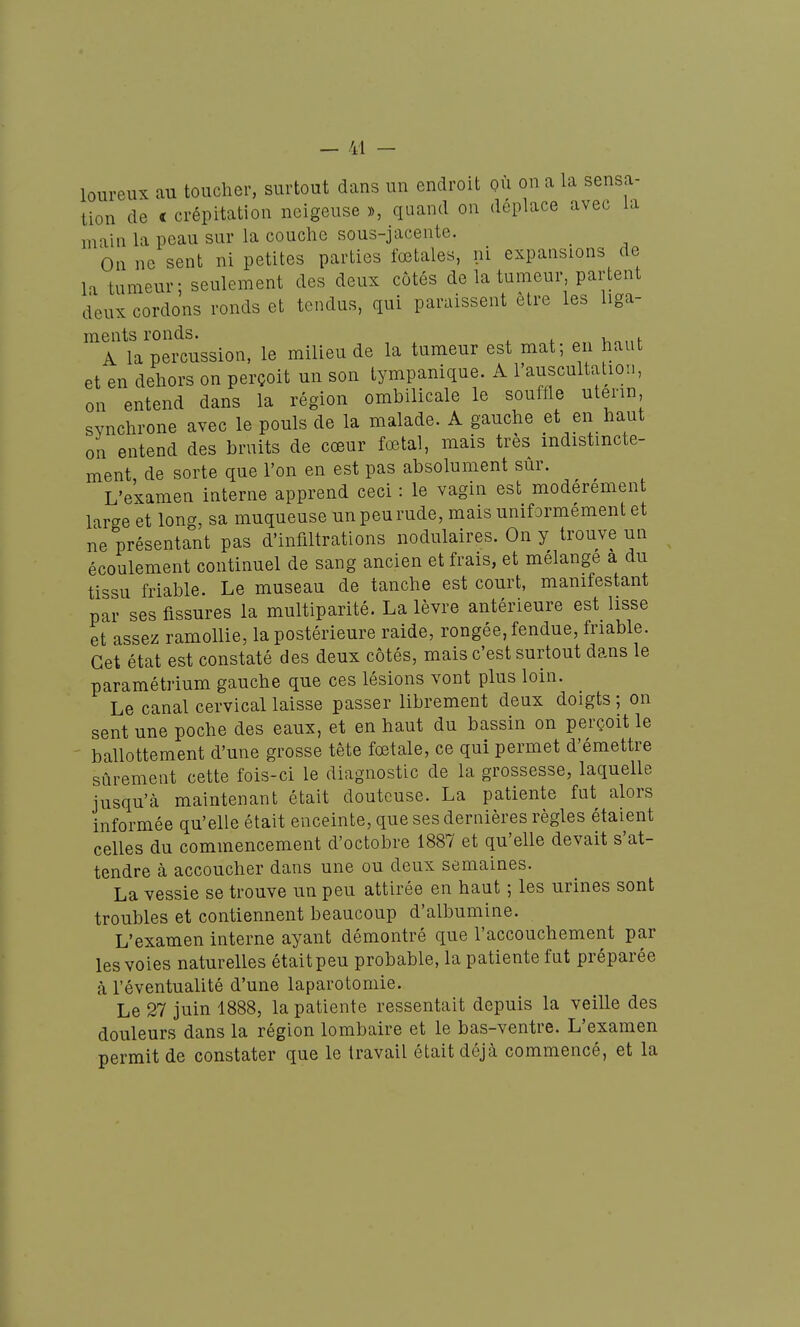 loureux au toucher, surtout dans un endroit où on a la sensa- tion de c crépitation neigeuse », quand on déplace avec la main la peau sur la couche sous-jacente. _ On ne sent ni petites parties fœtales, ni expansions de l'i tumeur: seulement des deux côtés de la tumeur, partent deux cordons ronds et tendus, qui paraissent être les liga- ments ronds. , , A la percussion, le milieu de la tumeur est mat; en haut et en dehors on perçoit un son lympanique. A l'auscultation, on entend dans la région ombilicale le souffle utérin synchrone avec le pouls de la malade. A gauche et en haut on entend des bruits de cœur fœtal, mais très indistincte- ment de sorte que l'on en est pas absolument sûr. L'examen interne apprend ceci : le vagin est modérément large et long, sa muqueuse un peu rude, mais uniformément et ne présentant pas d'infiltrations nodulaires. On y trouve un écoulement continuel de sang ancien et frais, et mélange a du tissu friable. Le museau de tanche est court, manifestant par ses fissures la multiparité. La lèvre antérieure est lisse et assez ramollie, la postérieure raide, rongée, fendue, friable. Cet état est constaté des deux côtés, mais c'est surtout dans le paramétrium gauche que ces lésions vont plus loin. Le canal cervical laisse passer librement deux doigts ; on sent une poche des eaux, et en haut du bassin on perçoit le ballottement d'une grosse tête fœtale, ce qui permet d'émettre sûrement cette fois-ci le diagnostic de la grossesse, laquelle jusqu'à maintenant était douteuse. La patiente fut alors informée qu'elle était enceinte, que ses dernières règles étaient celles du commencement d'octobre 1887 et qu'elle devait s'at- tendre à accoucher dans une ou deux semaines. La vessie se trouve un peu attirée en haut ; les urines sont troubles et contiennent beaucoup d'albumine. L'examen interne ayant démontré que l'accouchement par les voies naturelles était peu probable, la patiente fut préparée à l'éventualité d'une laparotomie. Le 27 juin 1888, la patiente ressentait depuis la veille des douleurs dans la région lombaire et le bas-ventre. L'examen permit de constater que le travail était déjà commencé, et la